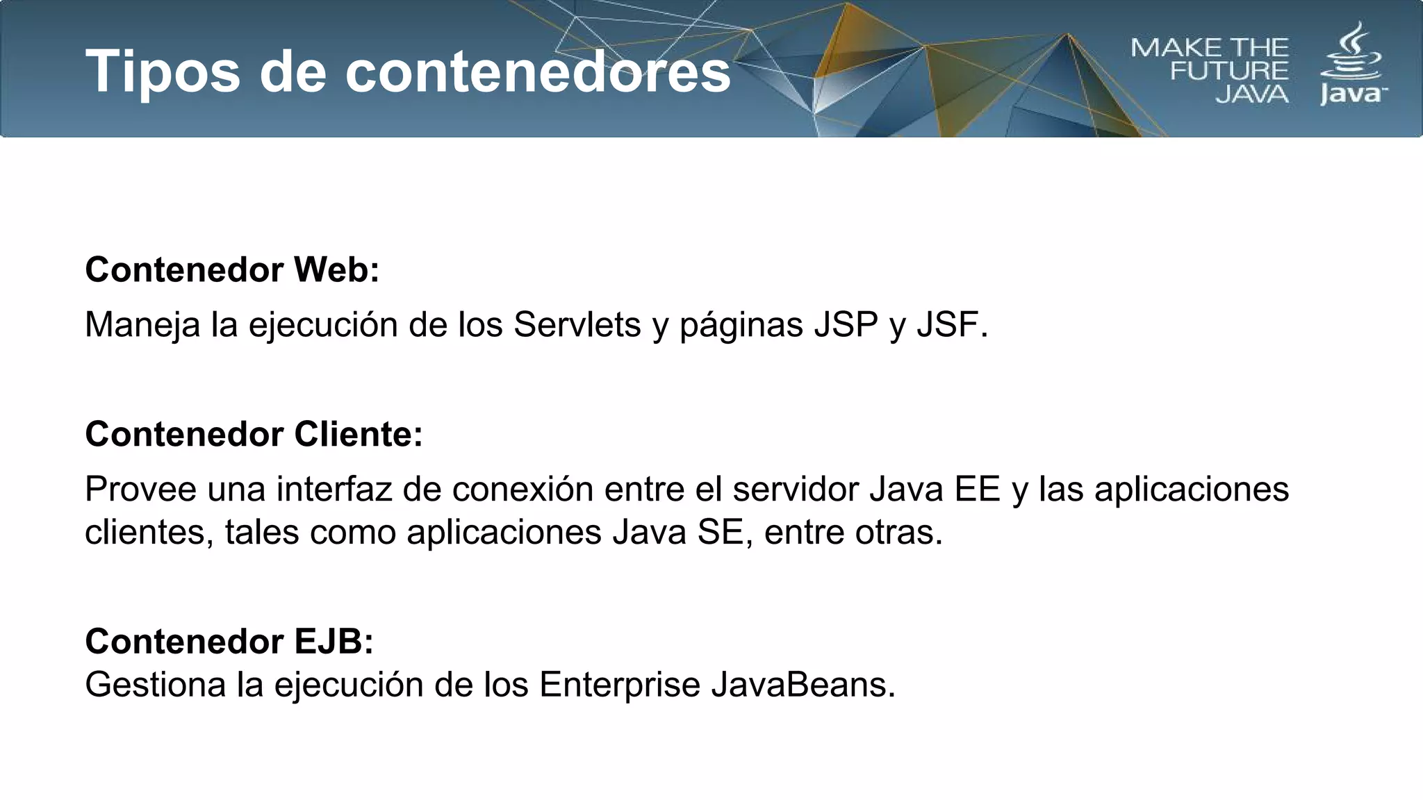 Tipos de contenedores

Contenedor Web:
Maneja la ejecución de los Servlets y páginas JSP y JSF.
Contenedor Cliente:
Provee una interfaz de conexión entre el servidor Java EE y las aplicaciones
clientes, tales como aplicaciones Java SE, entre otras.
Contenedor EJB:
Gestiona la ejecución de los Enterprise JavaBeans.

 