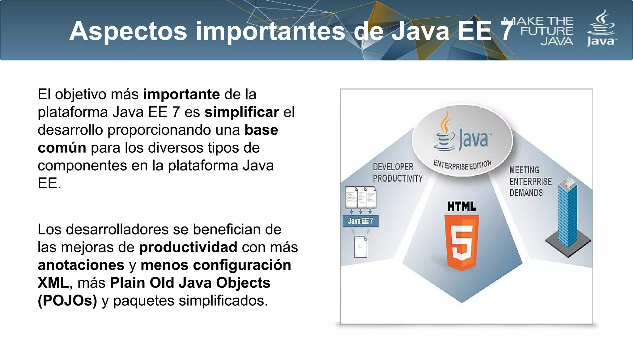 Aspectos importantes de Java EE 7
El objetivo más importante de la
plataforma Java EE 7 es simplificar el
desarrollo proporcionando una base
común para los diversos tipos de
componentes en la plataforma Java
EE.
Los desarrolladores se benefician de
las mejoras de productividad con más
anotaciones y menos configuración
XML, más Plain Old Java Objects
(POJOs) y paquetes simplificados.

 