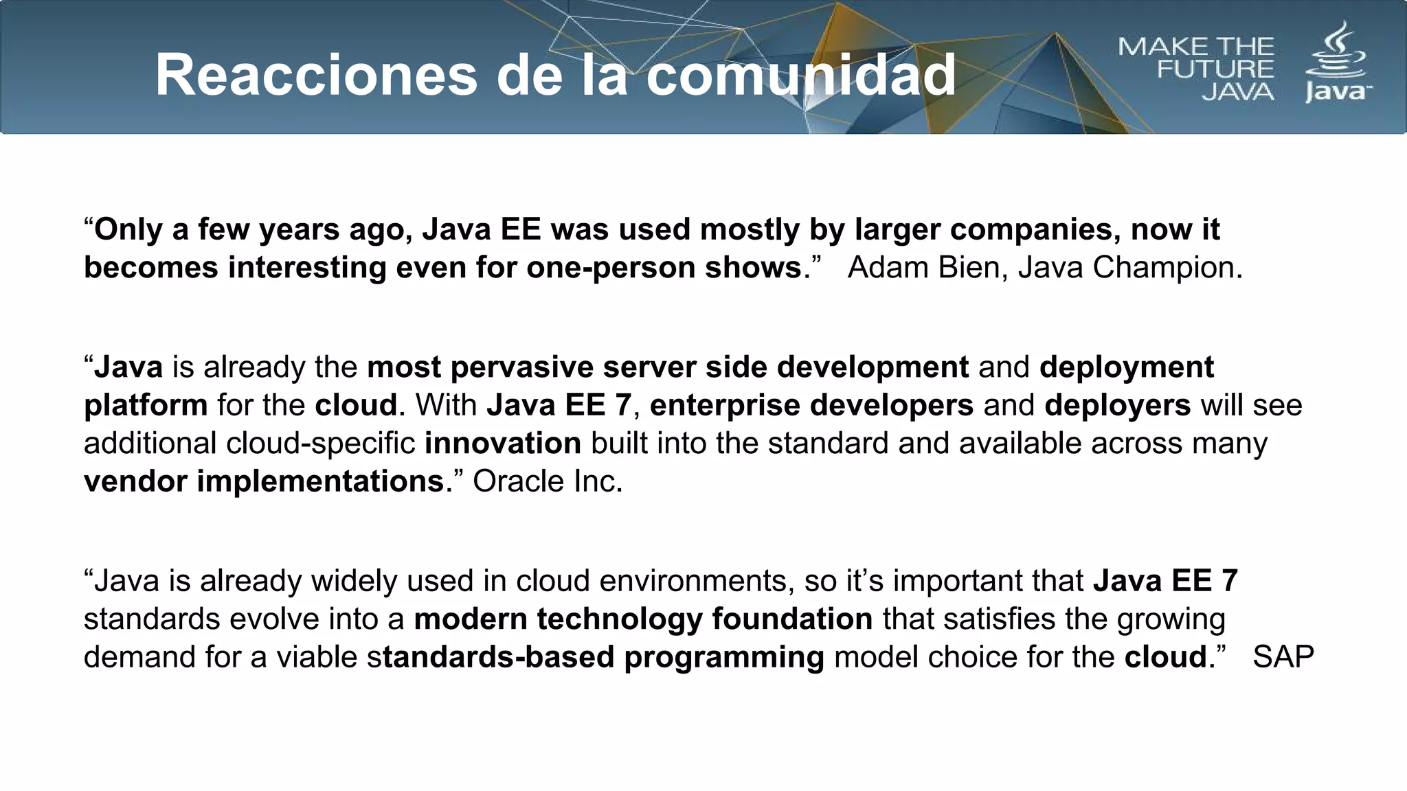 Reacciones de la comunidad
“Only a few years ago, Java EE was used mostly by larger companies, now it
becomes interesting even for one-person shows.” Adam Bien, Java Champion.
“Java is already the most pervasive server side development and deployment
platform for the cloud. With Java EE 7, enterprise developers and deployers will see
additional cloud-specific innovation built into the standard and available across many
vendor implementations.” Oracle Inc.
“Java is already widely used in cloud environments, so it’s important that Java EE 7
standards evolve into a modern technology foundation that satisfies the growing
demand for a viable standards-based programming model choice for the cloud.” SAP

 