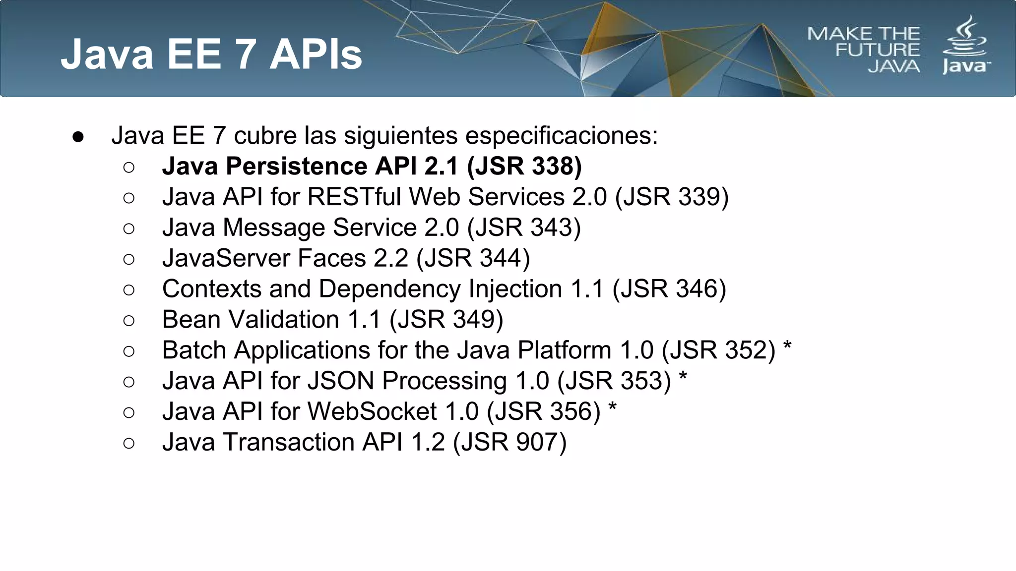 Java EE 7 APIs
●

Java EE 7 cubre las siguientes especificaciones:
○ Java Persistence API 2.1 (JSR 338)
○ Java API for RESTful Web Services 2.0 (JSR 339)
○ Java Message Service 2.0 (JSR 343)
○ JavaServer Faces 2.2 (JSR 344)
○ Contexts and Dependency Injection 1.1 (JSR 346)
○ Bean Validation 1.1 (JSR 349)
○ Batch Applications for the Java Platform 1.0 (JSR 352) *
○ Java API for JSON Processing 1.0 (JSR 353) *
○ Java API for WebSocket 1.0 (JSR 356) *
○ Java Transaction API 1.2 (JSR 907)

 