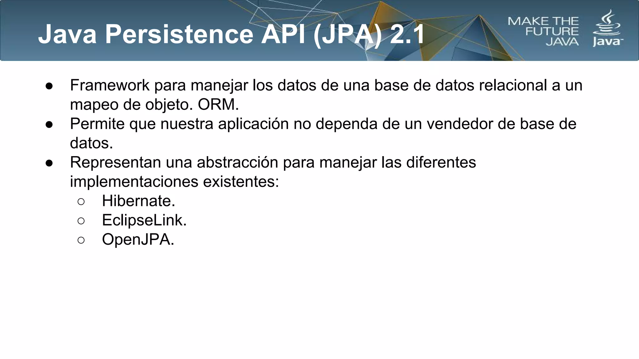Java Persistence API (JPA) 2.1
●
●
●

Framework para manejar los datos de una base de datos relacional a un
mapeo de objeto. ORM.
Permite que nuestra aplicación no dependa de un vendedor de base de
datos.
Representan una abstracción para manejar las diferentes
implementaciones existentes:
○ Hibernate.
○ EclipseLink.
○ OpenJPA.

 