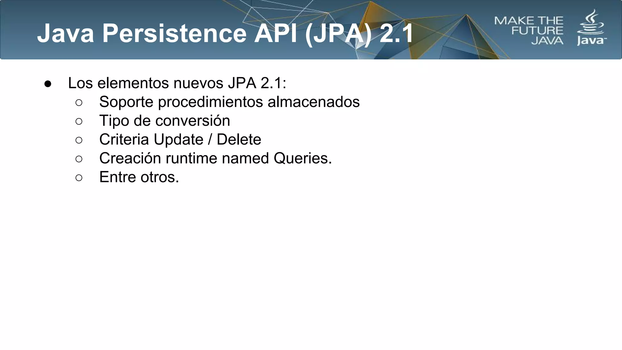 Java Persistence API (JPA) 2.1
●

Los elementos nuevos JPA 2.1:
○ Soporte procedimientos almacenados
○ Tipo de conversión
○ Criteria Update / Delete
○ Creación runtime named Queries.
○ Entre otros.

 