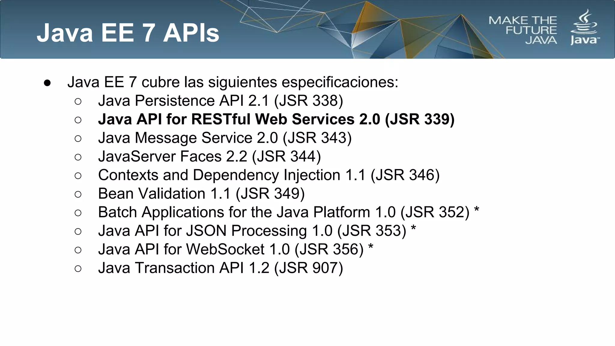 Java EE 7 APIs
●

Java EE 7 cubre las siguientes especificaciones:
○ Java Persistence API 2.1 (JSR 338)
○ Java API for RESTful Web Services 2.0 (JSR 339)
○ Java Message Service 2.0 (JSR 343)
○ JavaServer Faces 2.2 (JSR 344)
○ Contexts and Dependency Injection 1.1 (JSR 346)
○ Bean Validation 1.1 (JSR 349)
○ Batch Applications for the Java Platform 1.0 (JSR 352) *
○ Java API for JSON Processing 1.0 (JSR 353) *
○ Java API for WebSocket 1.0 (JSR 356) *
○ Java Transaction API 1.2 (JSR 907)

 