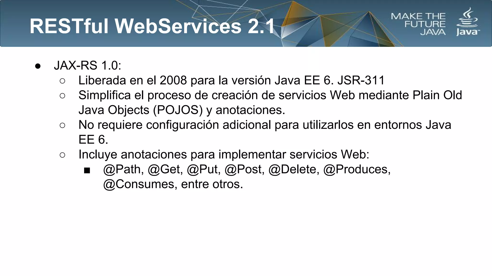 RESTful WebServices 2.1
●

JAX-RS 1.0:
○ Liberada en el 2008 para la versión Java EE 6. JSR-311
○ Simplifica el proceso de creación de servicios Web mediante Plain Old
Java Objects (POJOS) y anotaciones.
○ No requiere configuración adicional para utilizarlos en entornos Java
EE 6.
○ Incluye anotaciones para implementar servicios Web:
■ @Path, @Get, @Put, @Post, @Delete, @Produces,
@Consumes, entre otros.

 