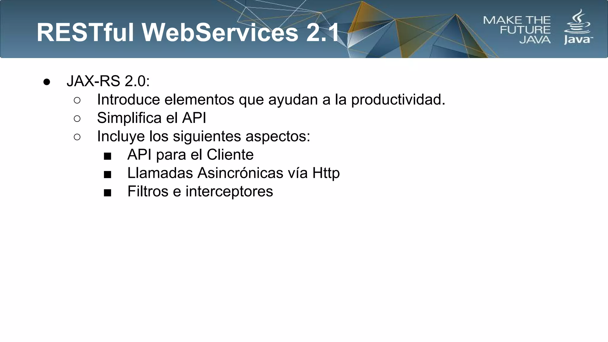 RESTful WebServices 2.1
●

JAX-RS 2.0:
○ Introduce elementos que ayudan a la productividad.
○ Simplifica el API
○ Incluye los siguientes aspectos:
■ API para el Cliente
■ Llamadas Asincrónicas vía Http
■ Filtros e interceptores

 