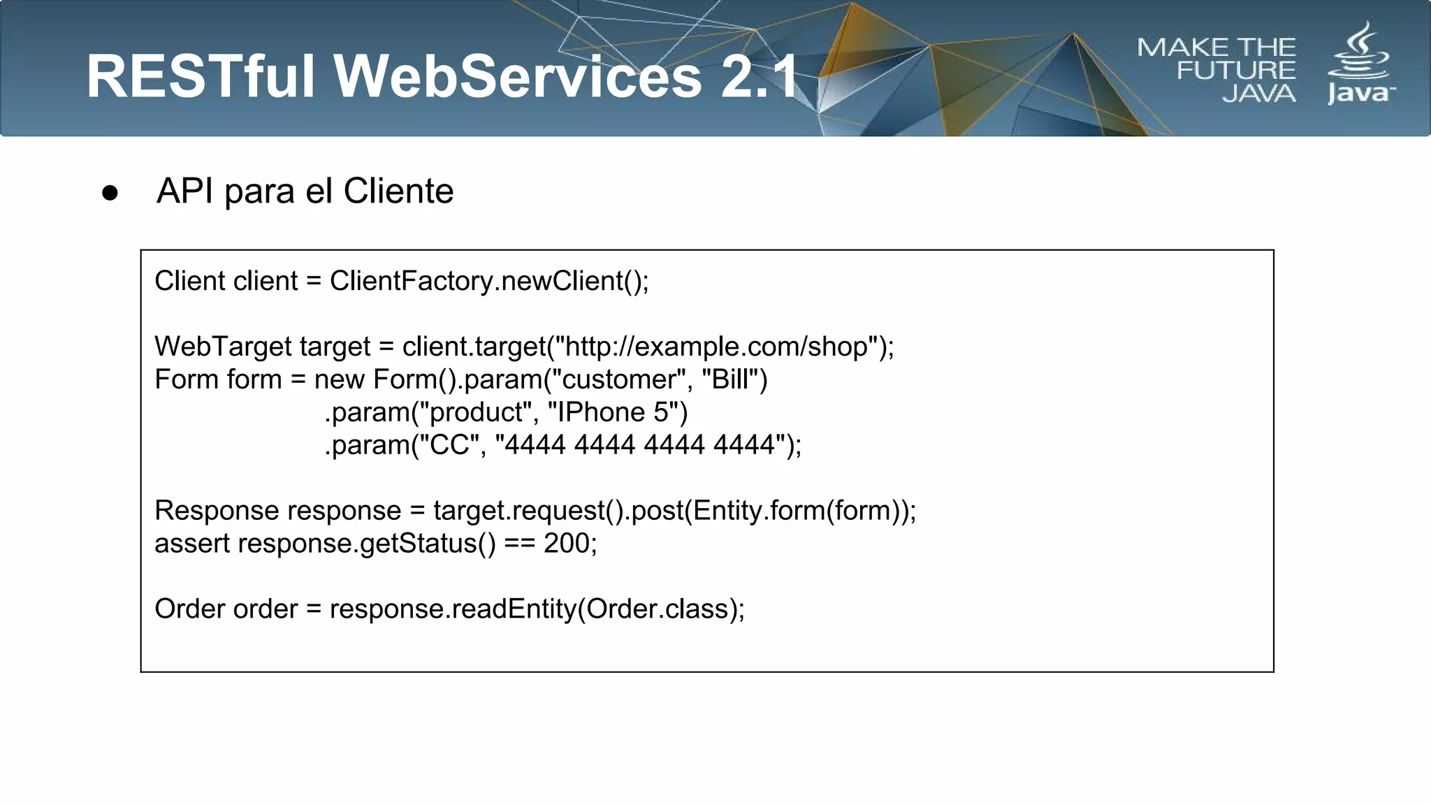 RESTful WebServices 2.1
●

API para el Cliente
Client client = ClientFactory.newClient();
WebTarget target = client.target("http://example.com/shop");
Form form = new Form().param("customer", "Bill")
.param("product", "IPhone 5")
.param("CC", "4444 4444 4444 4444");
Response response = target.request().post(Entity.form(form));
assert response.getStatus() == 200;
Order order = response.readEntity(Order.class);

 