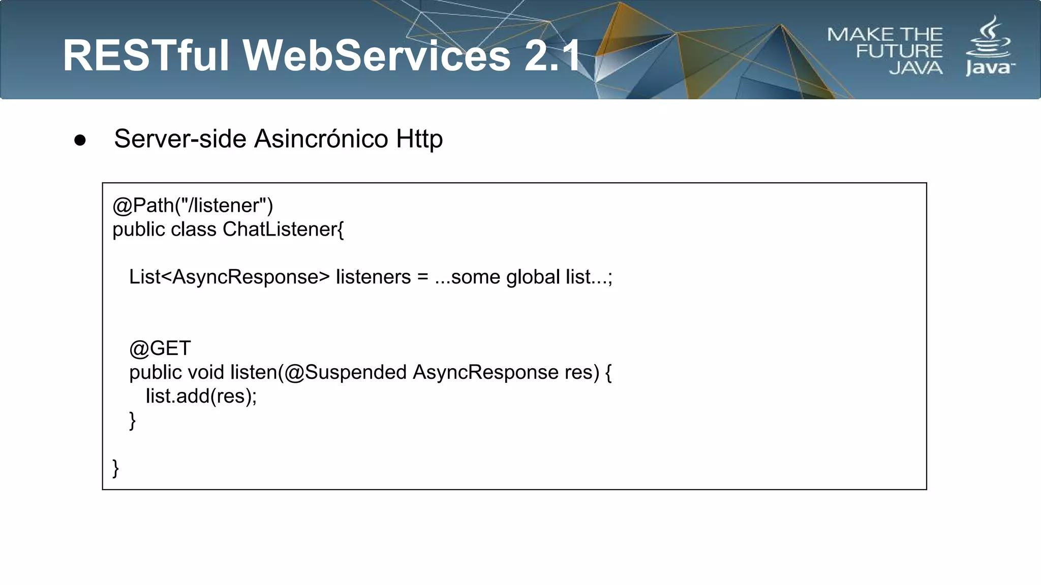 RESTful WebServices 2.1
●

Server-side Asincrónico Http
@Path("/listener")
public class ChatListener{
List<AsyncResponse> listeners = ...some global list...;

@GET
public void listen(@Suspended AsyncResponse res) {
list.add(res);
}
}

 
