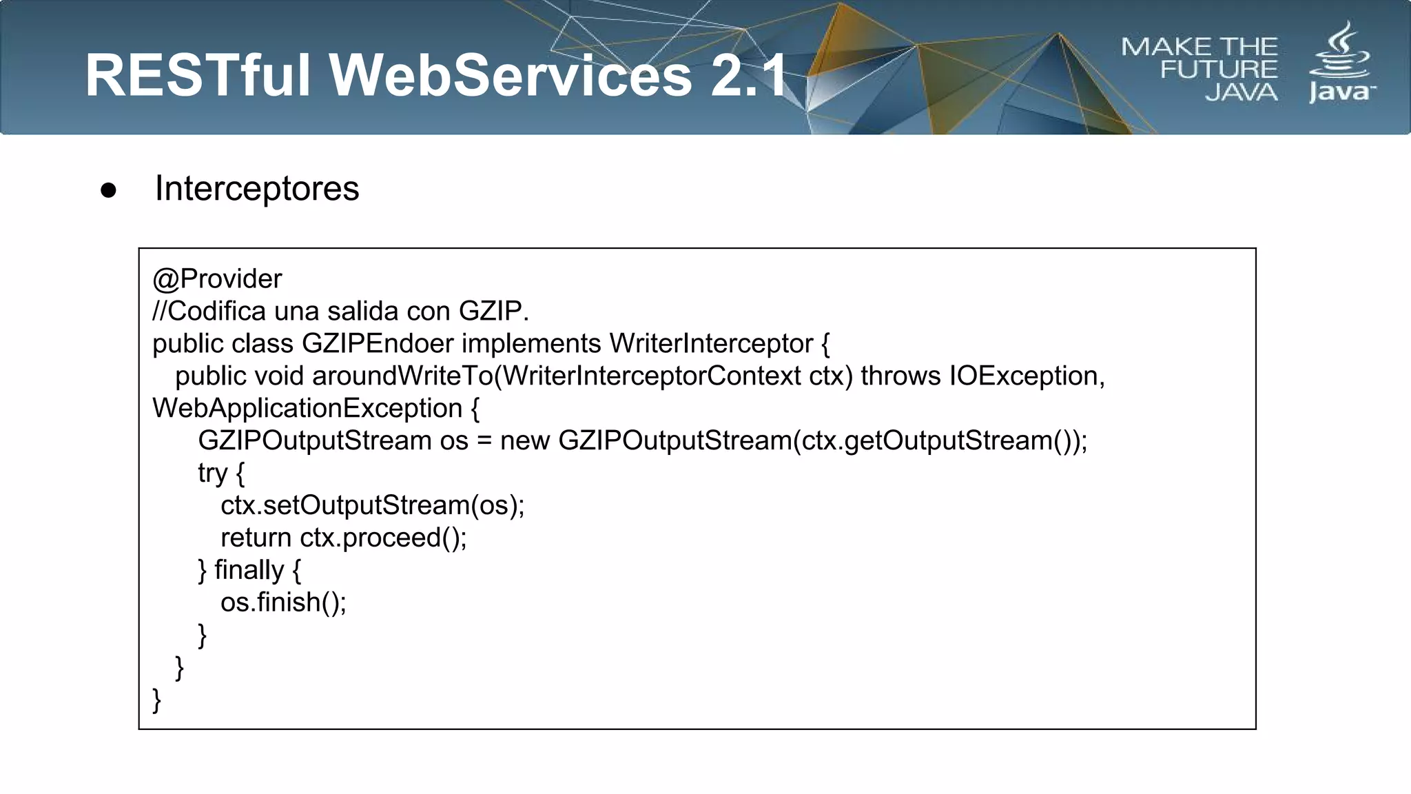 RESTful WebServices 2.1
●

Interceptores
@Provider
//Codifica una salida con GZIP.
public class GZIPEndoer implements WriterInterceptor {
public void aroundWriteTo(WriterInterceptorContext ctx) throws IOException,
WebApplicationException {
GZIPOutputStream os = new GZIPOutputStream(ctx.getOutputStream());
try {
ctx.setOutputStream(os);
return ctx.proceed();
} finally {
os.finish();
}
}
}

 
