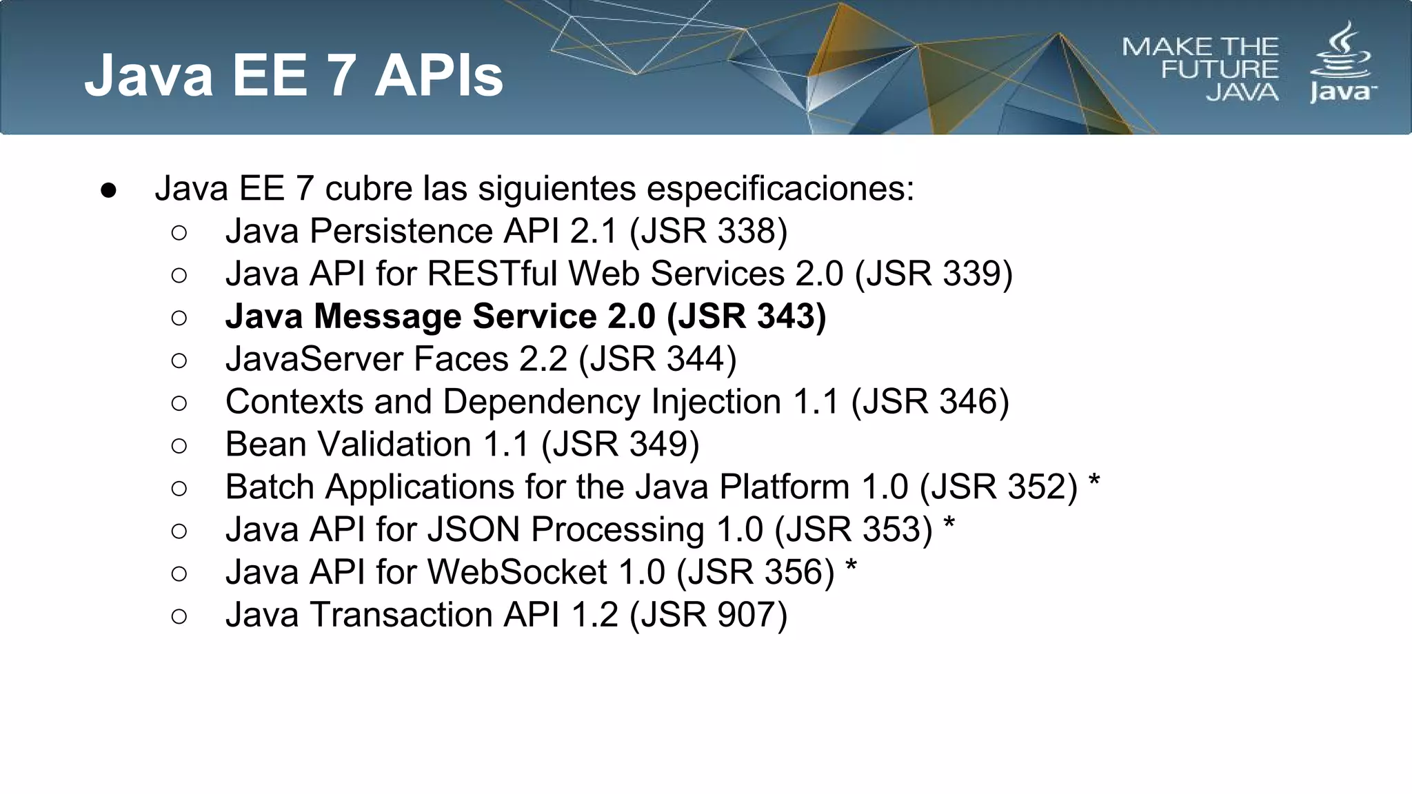 Java EE 7 APIs
●

Java EE 7 cubre las siguientes especificaciones:
○ Java Persistence API 2.1 (JSR 338)
○ Java API for RESTful Web Services 2.0 (JSR 339)
○ Java Message Service 2.0 (JSR 343)
○ JavaServer Faces 2.2 (JSR 344)
○ Contexts and Dependency Injection 1.1 (JSR 346)
○ Bean Validation 1.1 (JSR 349)
○ Batch Applications for the Java Platform 1.0 (JSR 352) *
○ Java API for JSON Processing 1.0 (JSR 353) *
○ Java API for WebSocket 1.0 (JSR 356) *
○ Java Transaction API 1.2 (JSR 907)

 