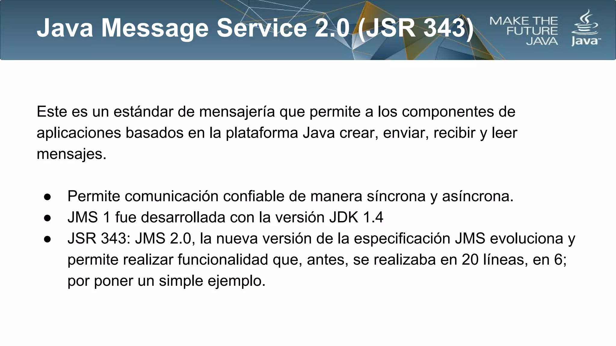 Java Message Service 2.0 (JSR 343)
Este es un estándar de mensajería que permite a los componentes de
aplicaciones basados en la plataforma Java crear, enviar, recibir y leer
mensajes.
●
●
●

Permite comunicación confiable de manera síncrona y asíncrona.
JMS 1 fue desarrollada con la versión JDK 1.4
JSR 343: JMS 2.0, la nueva versión de la especificación JMS evoluciona y
permite realizar funcionalidad que, antes, se realizaba en 20 líneas, en 6;
por poner un simple ejemplo.

 