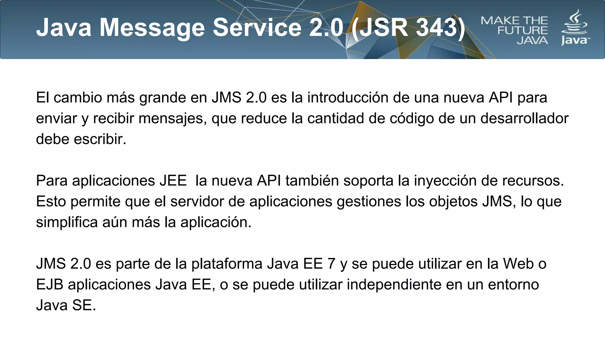 Java Message Service 2.0 (JSR 343)
El cambio más grande en JMS 2.0 es la introducción de una nueva API para
enviar y recibir mensajes, que reduce la cantidad de código de un desarrollador
debe escribir.
Para aplicaciones JEE la nueva API también soporta la inyección de recursos.
Esto permite que el servidor de aplicaciones gestiones los objetos JMS, lo que
simplifica aún más la aplicación.
JMS 2.0 es parte de la plataforma Java EE 7 y se puede utilizar en la Web o
EJB aplicaciones Java EE, o se puede utilizar independiente en un entorno
Java SE.

 