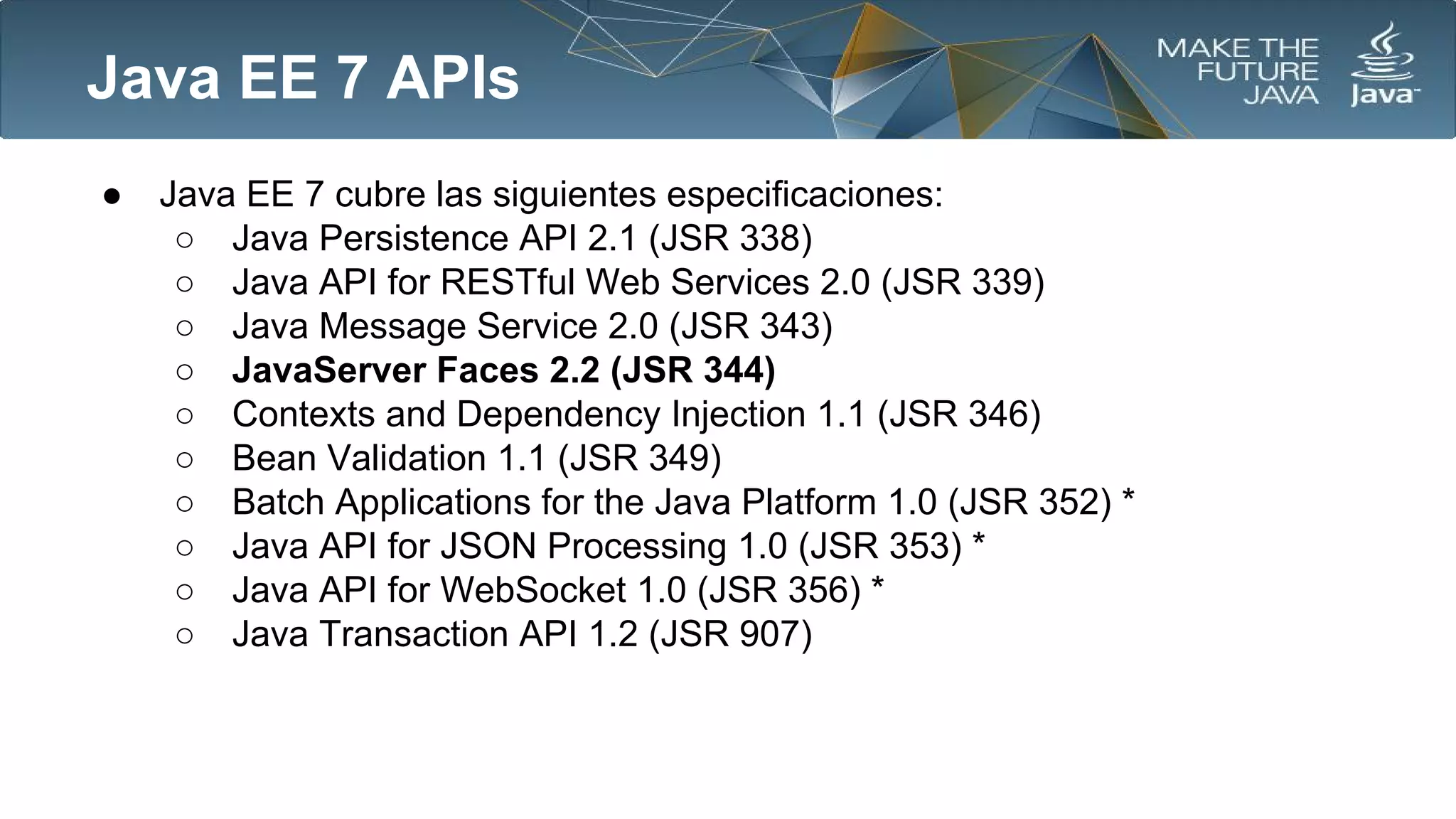 Java EE 7 APIs
●

Java EE 7 cubre las siguientes especificaciones:
○ Java Persistence API 2.1 (JSR 338)
○ Java API for RESTful Web Services 2.0 (JSR 339)
○ Java Message Service 2.0 (JSR 343)
○ JavaServer Faces 2.2 (JSR 344)
○ Contexts and Dependency Injection 1.1 (JSR 346)
○ Bean Validation 1.1 (JSR 349)
○ Batch Applications for the Java Platform 1.0 (JSR 352) *
○ Java API for JSON Processing 1.0 (JSR 353) *
○ Java API for WebSocket 1.0 (JSR 356) *
○ Java Transaction API 1.2 (JSR 907)

 