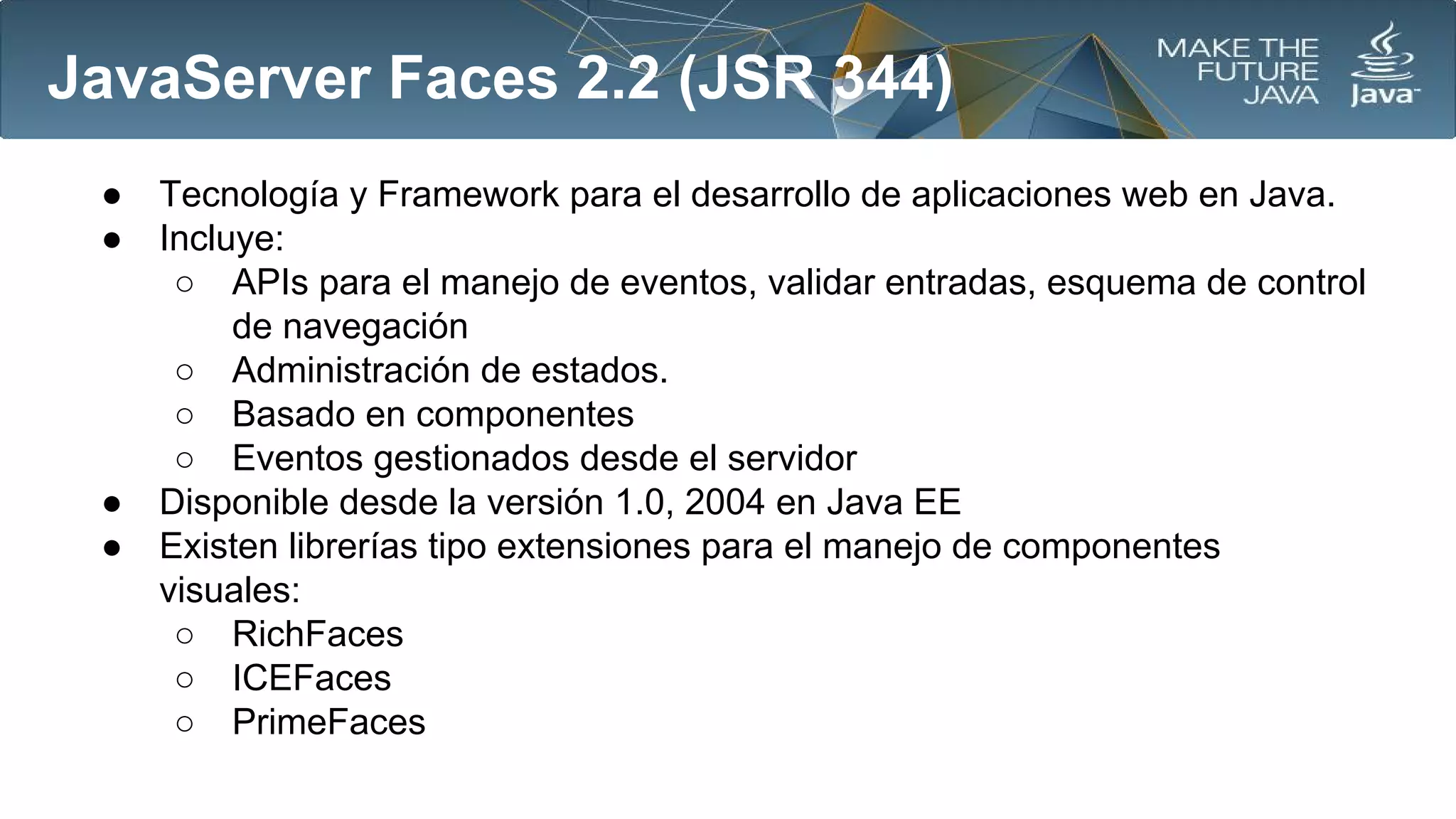 JavaServer Faces 2.2 (JSR 344)
●
●

●
●

Tecnología y Framework para el desarrollo de aplicaciones web en Java.
Incluye:
○ APIs para el manejo de eventos, validar entradas, esquema de control
de navegación
○ Administración de estados.
○ Basado en componentes
○ Eventos gestionados desde el servidor
Disponible desde la versión 1.0, 2004 en Java EE
Existen librerías tipo extensiones para el manejo de componentes
visuales:
○ RichFaces
○ ICEFaces
○ PrimeFaces

 
