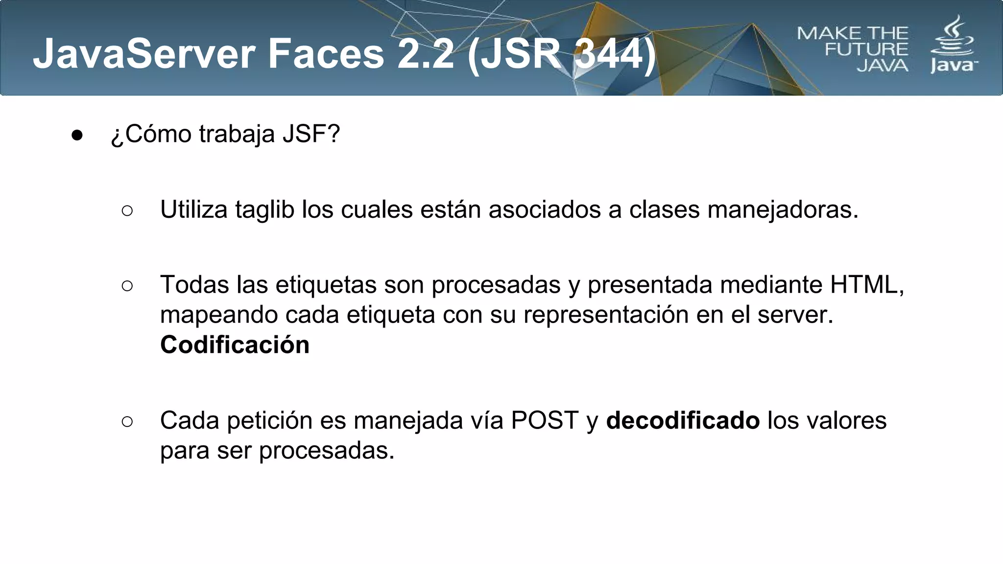 JavaServer Faces 2.2 (JSR 344)
●

¿Cómo trabaja JSF?
○

Utiliza taglib los cuales están asociados a clases manejadoras.

○

Todas las etiquetas son procesadas y presentada mediante HTML,
mapeando cada etiqueta con su representación en el server.
Codificación

○

Cada petición es manejada vía POST y decodificado los valores
para ser procesadas.

 