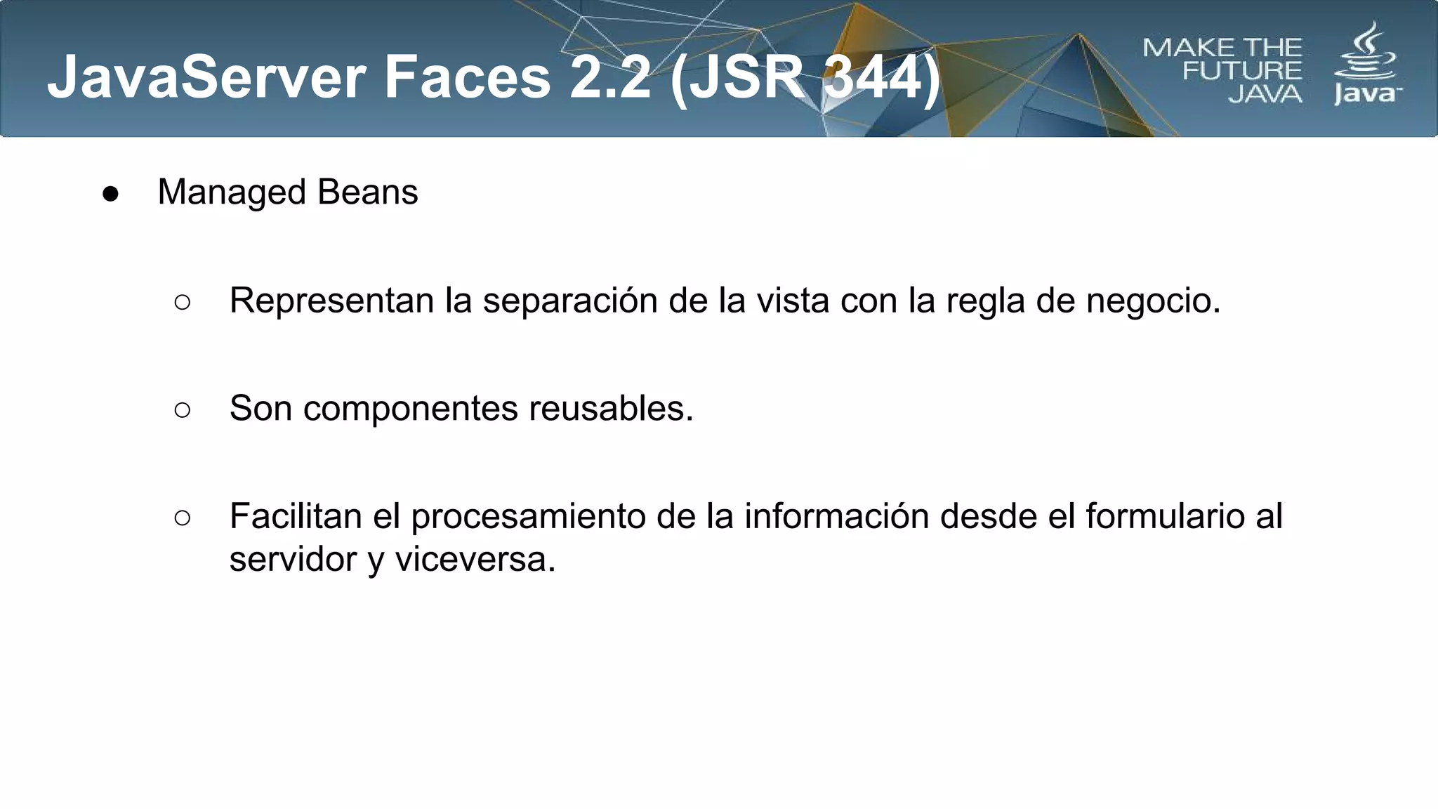 JavaServer Faces 2.2 (JSR 344)
●

Managed Beans
○

Representan la separación de la vista con la regla de negocio.

○

Son componentes reusables.

○

Facilitan el procesamiento de la información desde el formulario al
servidor y viceversa.

 
