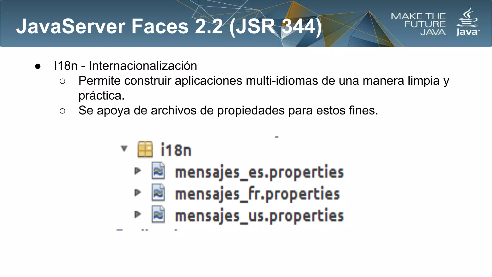 JavaServer Faces 2.2 (JSR 344)
●

I18n - Internacionalización
○ Permite construir aplicaciones multi-idiomas de una manera limpia y
práctica.
○ Se apoya de archivos de propiedades para estos fines.

 