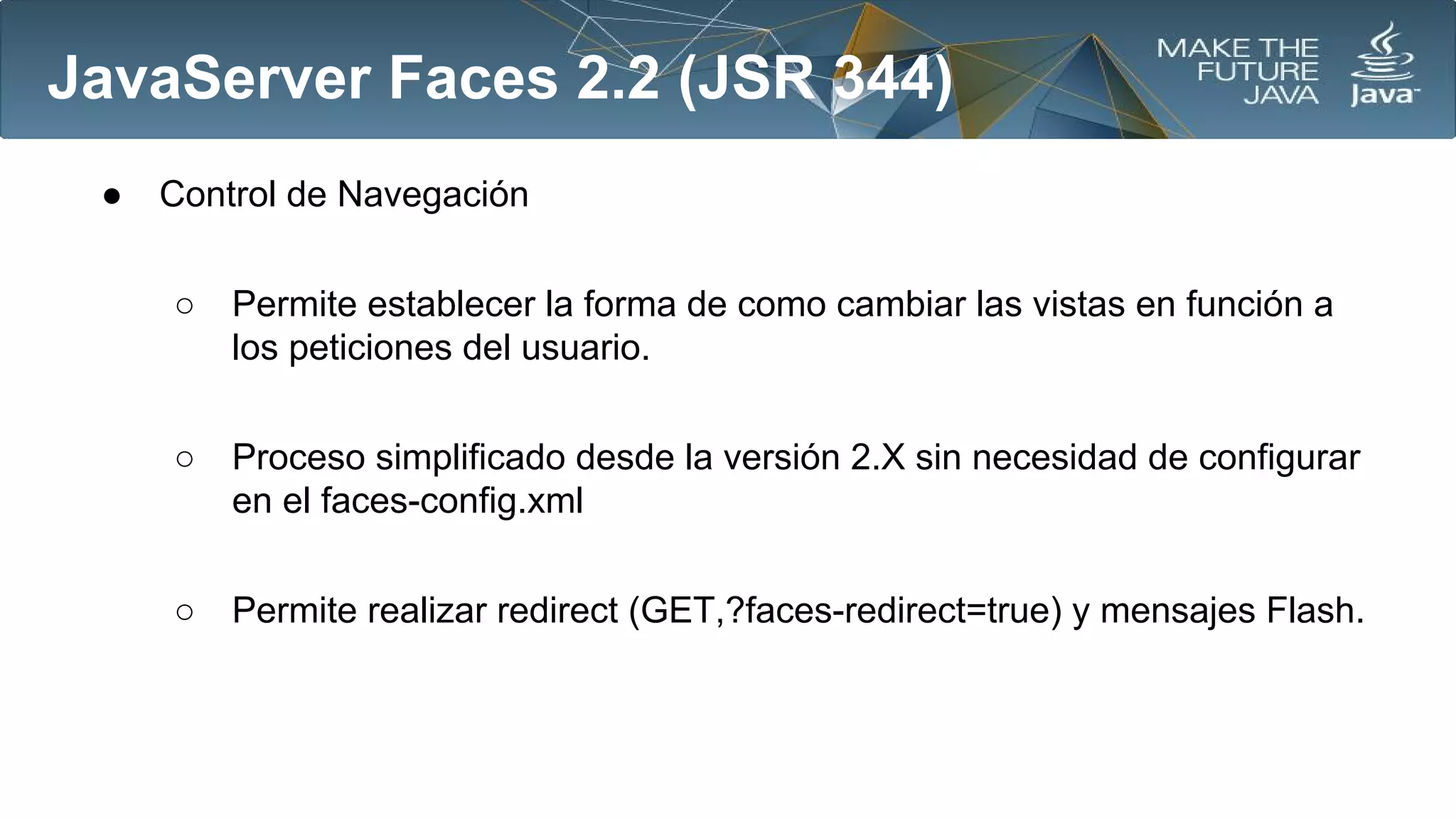 JavaServer Faces 2.2 (JSR 344)
●

Control de Navegación
○

Permite establecer la forma de como cambiar las vistas en función a
los peticiones del usuario.

○

Proceso simplificado desde la versión 2.X sin necesidad de configurar
en el faces-config.xml

○

Permite realizar redirect (GET,?faces-redirect=true) y mensajes Flash.

 