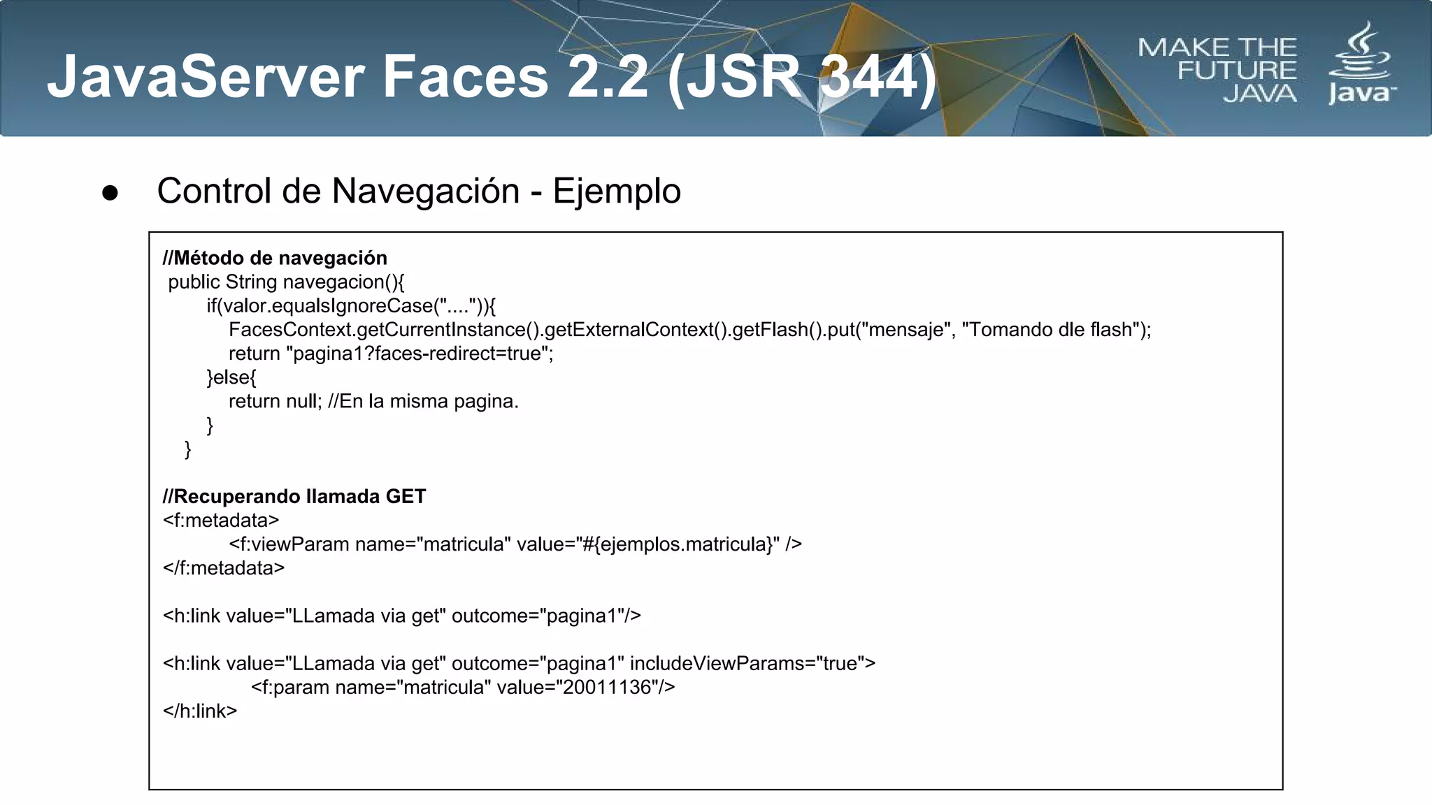 JavaServer Faces 2.2 (JSR 344)
●

Control de Navegación - Ejemplo
//Método de navegación
public String navegacion(){
if(valor.equalsIgnoreCase("....")){
FacesContext.getCurrentInstance().getExternalContext().getFlash().put("mensaje", "Tomando dle flash");
return "pagina1?faces-redirect=true";
}else{
return null; //En la misma pagina.
}
}
//Recuperando llamada GET
<f:metadata>
<f:viewParam name="matricula" value="#{ejemplos.matricula}" />
</f:metadata>
<h:link value="LLamada via get" outcome="pagina1"/>
<h:link value="LLamada via get" outcome="pagina1" includeViewParams="true">
<f:param name="matricula" value="20011136"/>
</h:link>

 