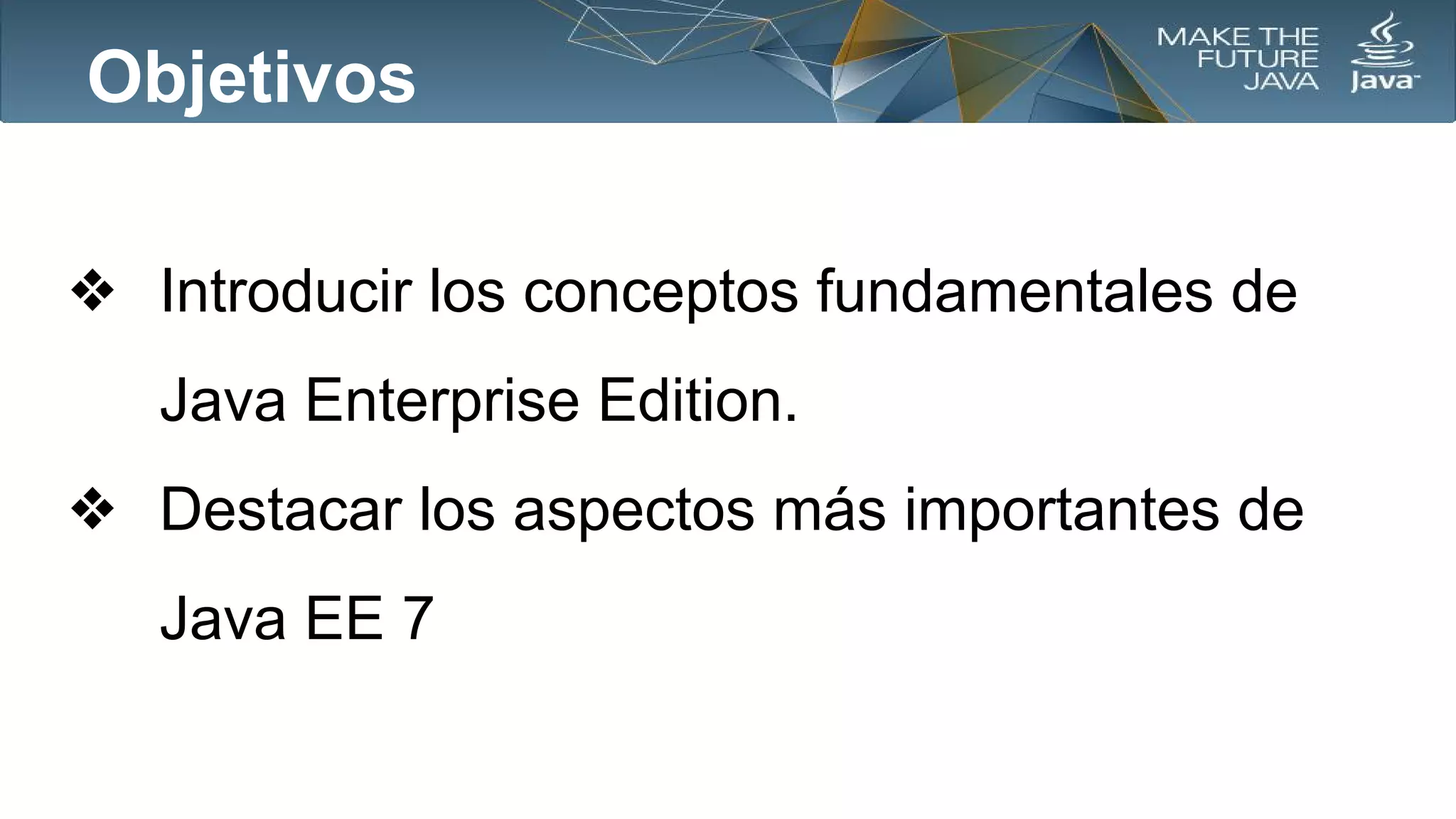 Objetivos
❖ Introducir los conceptos fundamentales de
Java Enterprise Edition.
❖ Destacar los aspectos más importantes de
Java EE 7

 