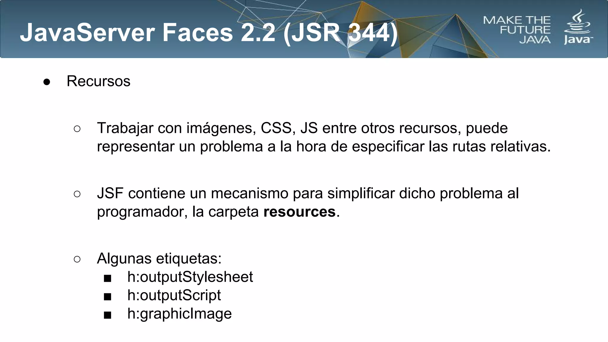 JavaServer Faces 2.2 (JSR 344)
●

Recursos
○

Trabajar con imágenes, CSS, JS entre otros recursos, puede
representar un problema a la hora de especificar las rutas relativas.

○

JSF contiene un mecanismo para simplificar dicho problema al
programador, la carpeta resources.

○

Algunas etiquetas:
■ h:outputStylesheet
■ h:outputScript
■ h:graphicImage

 