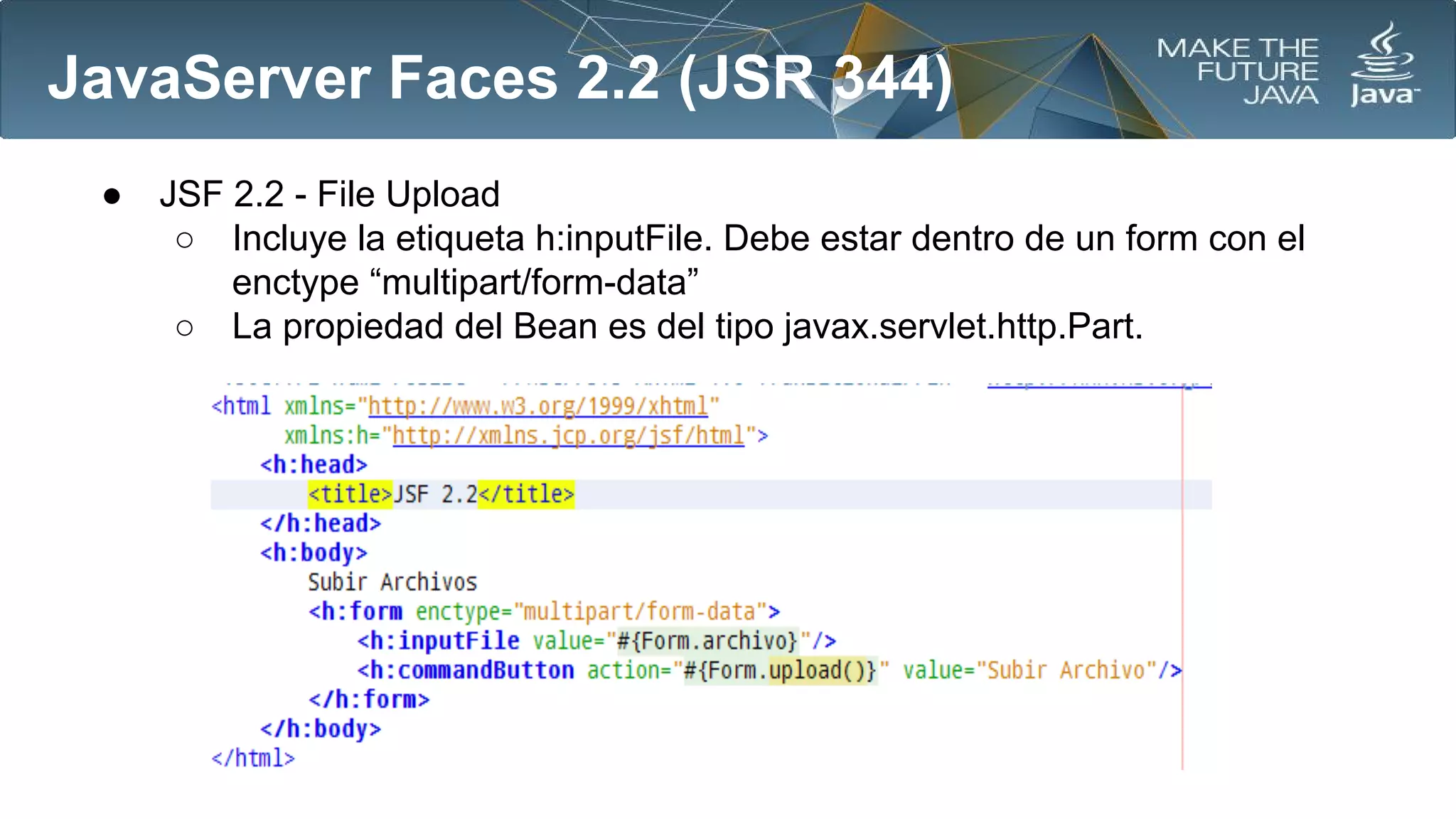 JavaServer Faces 2.2 (JSR 344)
●

JSF 2.2 - File Upload
○ Incluye la etiqueta h:inputFile. Debe estar dentro de un form con el
enctype “multipart/form-data”
○ La propiedad del Bean es del tipo javax.servlet.http.Part.

 