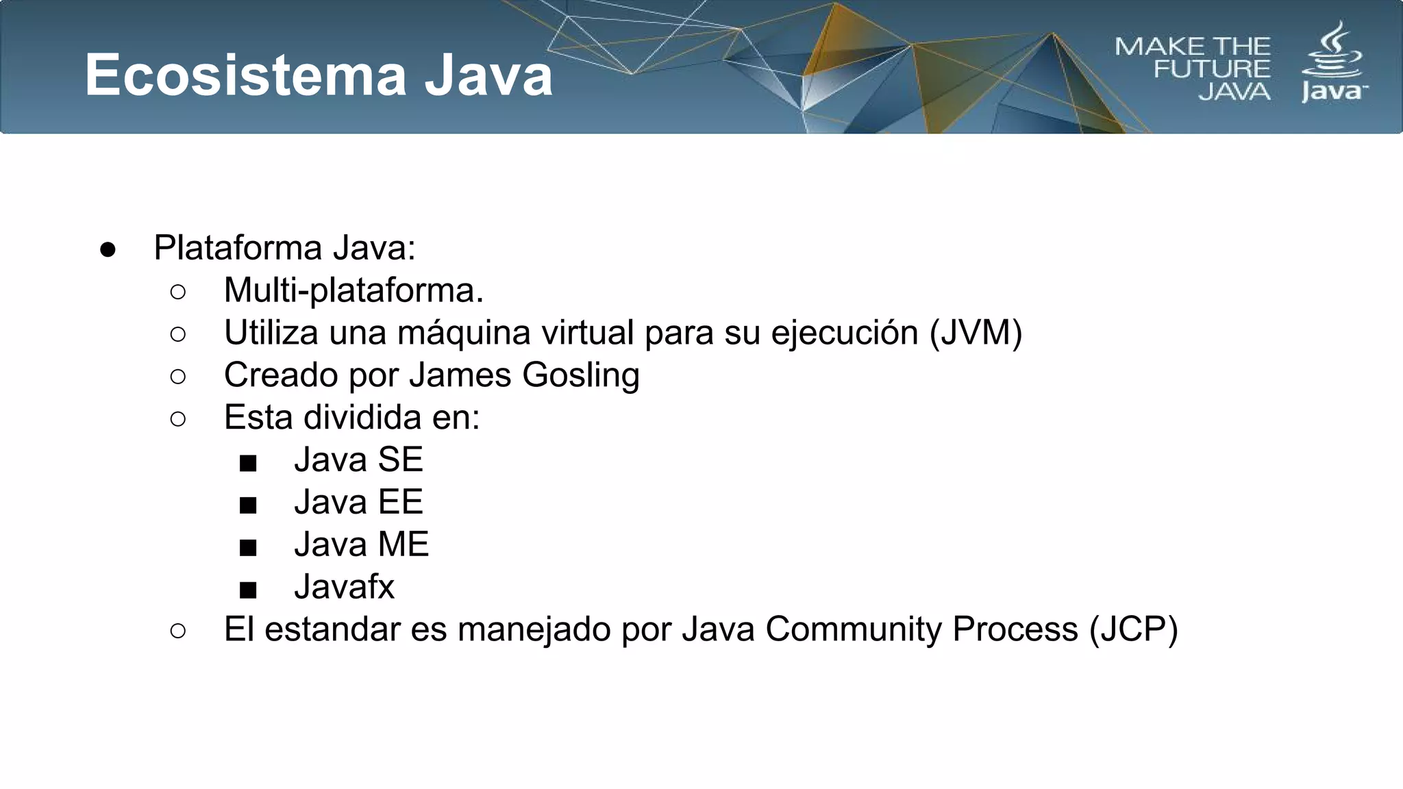 Ecosistema Java
●

Plataforma Java:
○ Multi-plataforma.
○ Utiliza una máquina virtual para su ejecución (JVM)
○ Creado por James Gosling
○ Esta dividida en:
■ Java SE
■ Java EE
■ Java ME
■ Javafx
○ El estandar es manejado por Java Community Process (JCP)

 