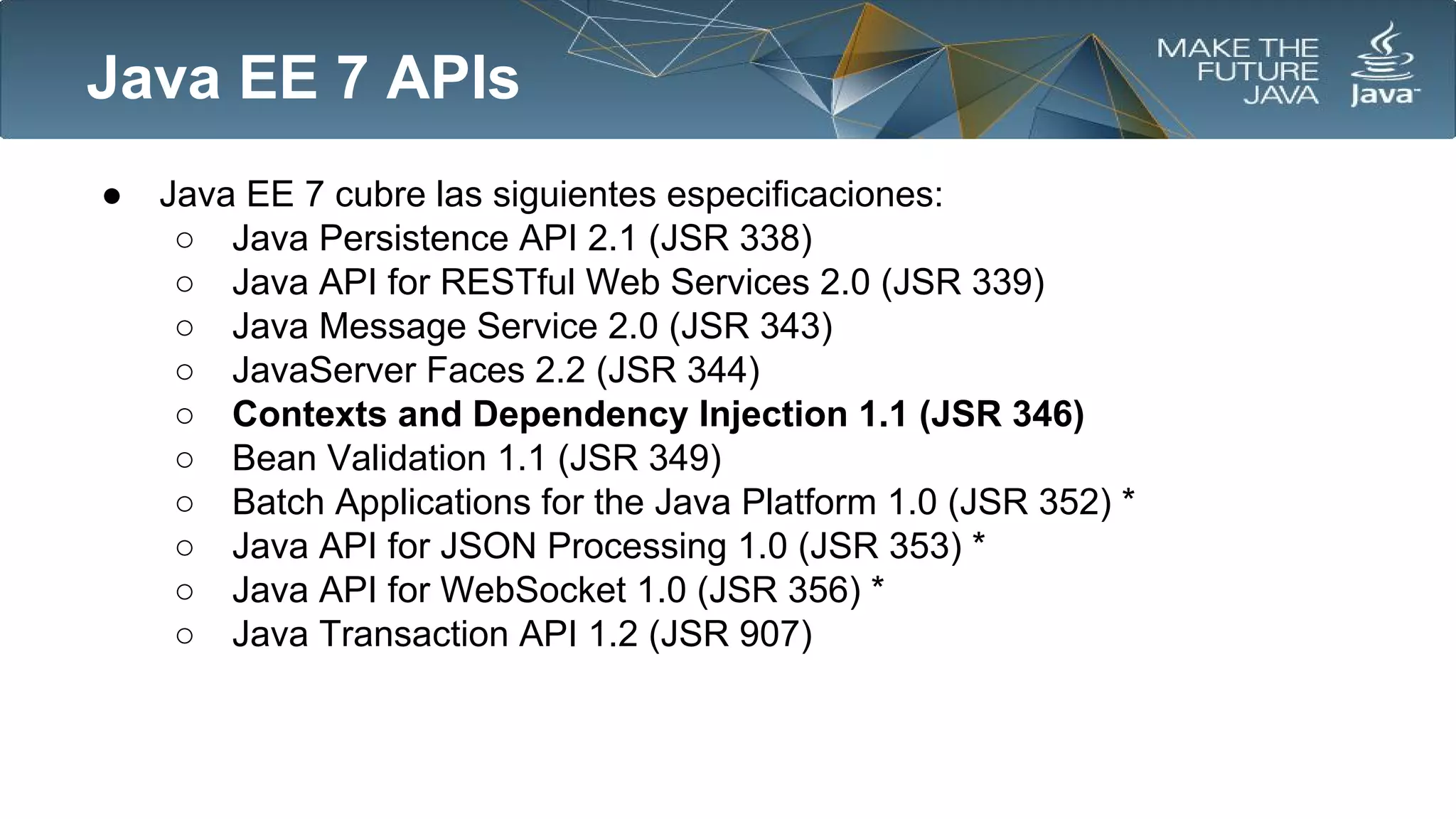 Java EE 7 APIs
●

Java EE 7 cubre las siguientes especificaciones:
○ Java Persistence API 2.1 (JSR 338)
○ Java API for RESTful Web Services 2.0 (JSR 339)
○ Java Message Service 2.0 (JSR 343)
○ JavaServer Faces 2.2 (JSR 344)
○ Contexts and Dependency Injection 1.1 (JSR 346)
○ Bean Validation 1.1 (JSR 349)
○ Batch Applications for the Java Platform 1.0 (JSR 352) *
○ Java API for JSON Processing 1.0 (JSR 353) *
○ Java API for WebSocket 1.0 (JSR 356) *
○ Java Transaction API 1.2 (JSR 907)

 