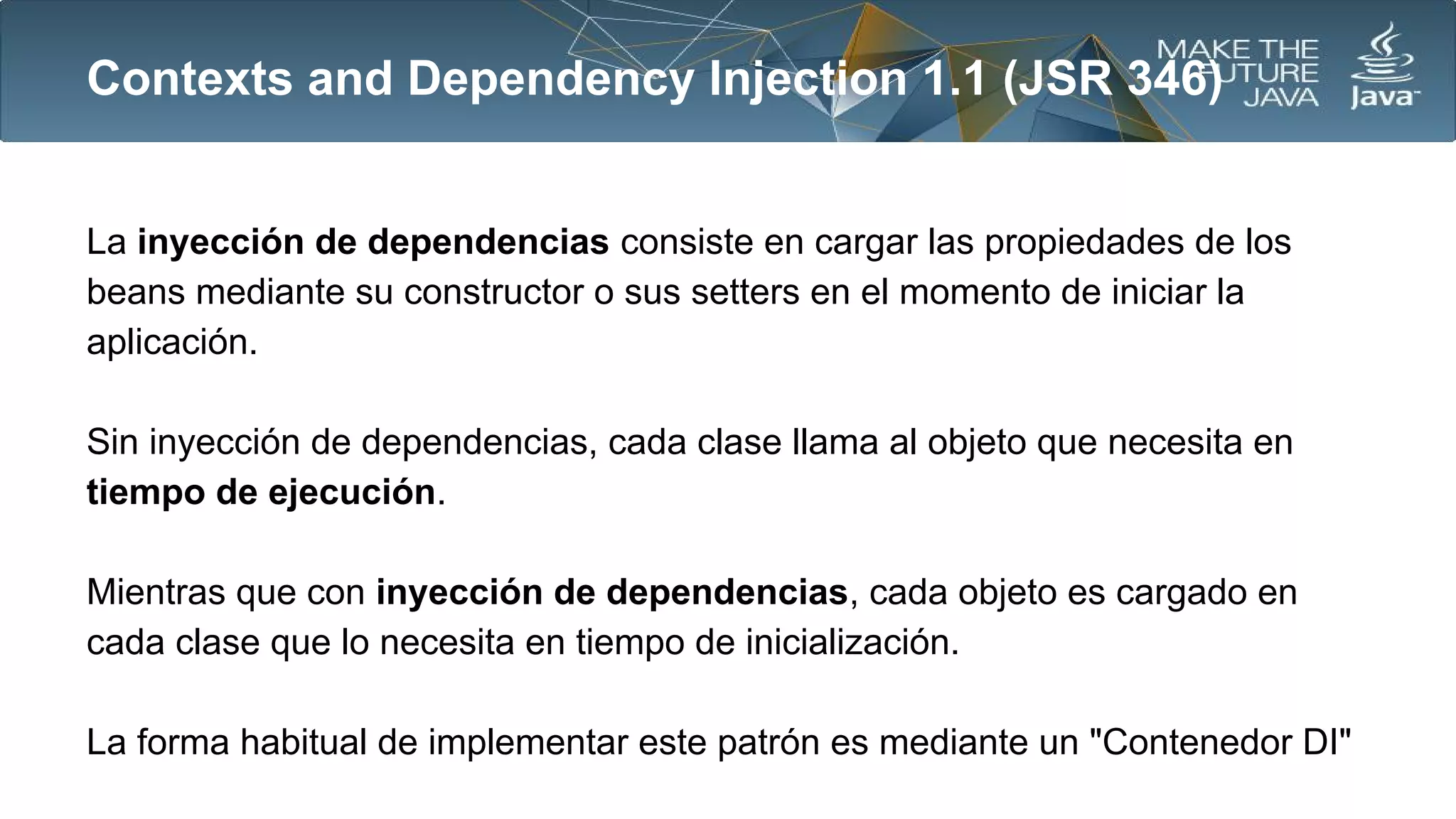 Contexts and Dependency Injection 1.1 (JSR 346)

La inyección de dependencias consiste en cargar las propiedades de los
beans mediante su constructor o sus setters en el momento de iniciar la
aplicación.
Sin inyección de dependencias, cada clase llama al objeto que necesita en
tiempo de ejecución.
Mientras que con inyección de dependencias, cada objeto es cargado en
cada clase que lo necesita en tiempo de inicialización.
La forma habitual de implementar este patrón es mediante un "Contenedor DI"

 