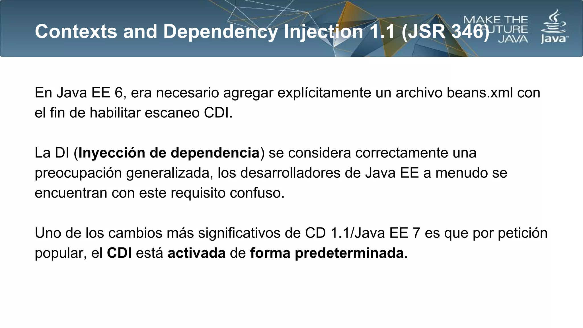 Contexts and Dependency Injection 1.1 (JSR 346)
En Java EE 6, era necesario agregar explícitamente un archivo beans.xml con
el fin de habilitar escaneo CDI.
La DI (Inyección de dependencia) se considera correctamente una
preocupación generalizada, los desarrolladores de Java EE a menudo se
encuentran con este requisito confuso.
Uno de los cambios más significativos de CD 1.1/Java EE 7 es que por petición
popular, el CDI está activada de forma predeterminada.

 