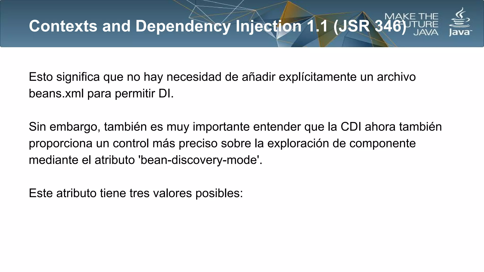 Contexts and Dependency Injection 1.1 (JSR 346)
Esto significa que no hay necesidad de añadir explícitamente un archivo
beans.xml para permitir DI.
Sin embargo, también es muy importante entender que la CDI ahora también
proporciona un control más preciso sobre la exploración de componente
mediante el atributo 'bean-discovery-mode'.
Este atributo tiene tres valores posibles:

 