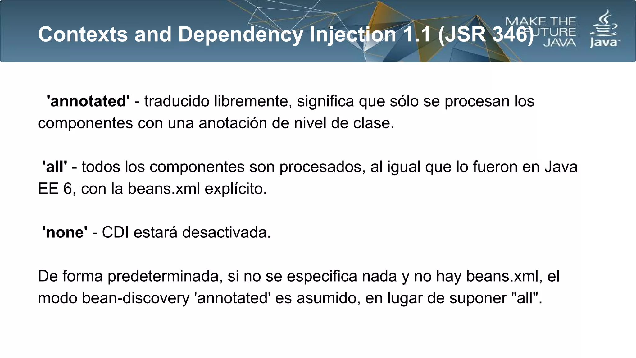 Contexts and Dependency Injection 1.1 (JSR 346)
'annotated' - traducido libremente, significa que sólo se procesan los
componentes con una anotación de nivel de clase.
'all' - todos los componentes son procesados​​, al igual que lo fueron en Java
EE 6, con la beans.xml explícito.
'none' - CDI estará desactivada.
De forma predeterminada, si no se especifica nada y no hay beans.xml, el
modo bean-discovery 'annotated' es asumido, en lugar de suponer "all".

 