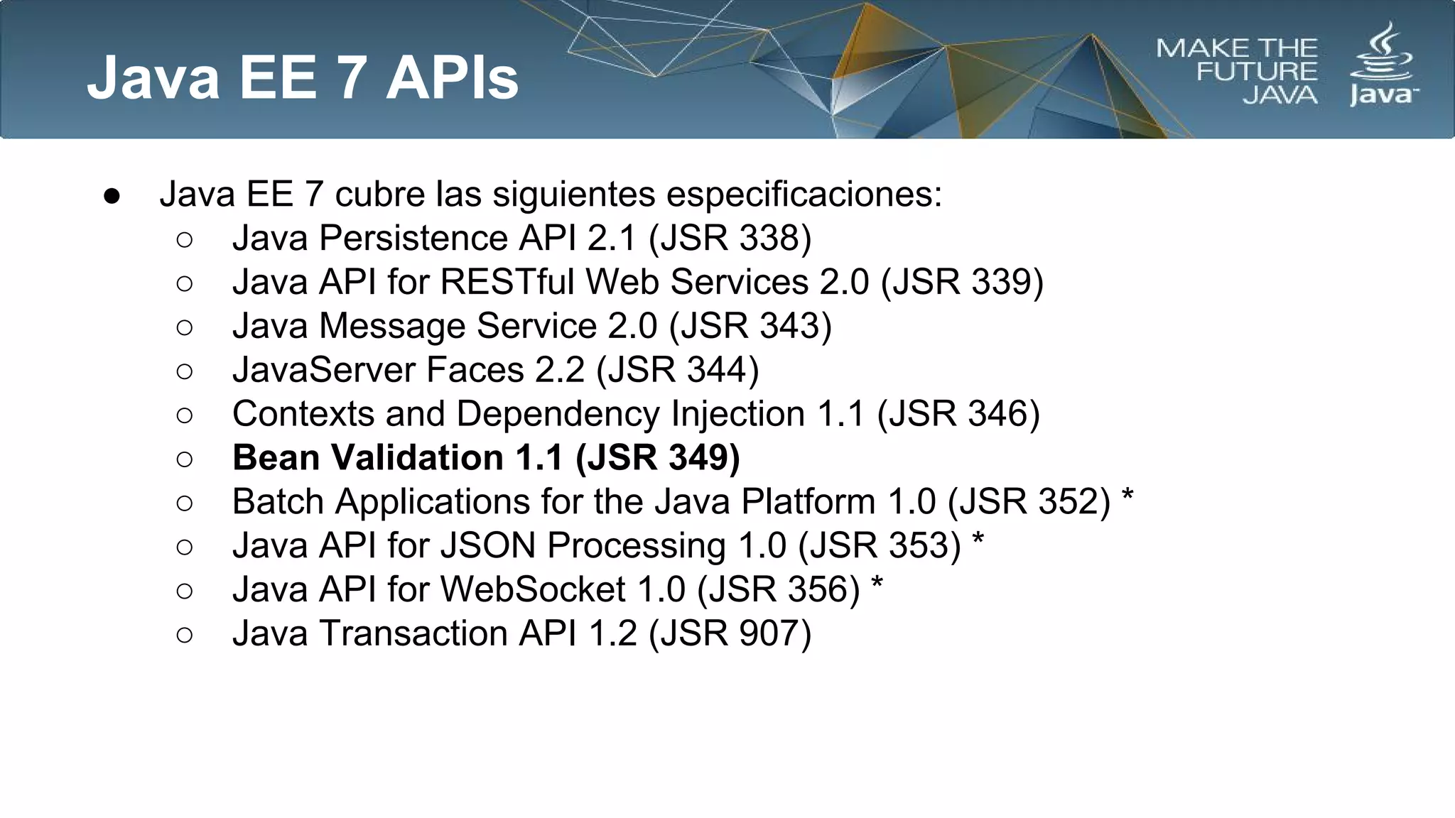 Java EE 7 APIs
●

Java EE 7 cubre las siguientes especificaciones:
○ Java Persistence API 2.1 (JSR 338)
○ Java API for RESTful Web Services 2.0 (JSR 339)
○ Java Message Service 2.0 (JSR 343)
○ JavaServer Faces 2.2 (JSR 344)
○ Contexts and Dependency Injection 1.1 (JSR 346)
○ Bean Validation 1.1 (JSR 349)
○ Batch Applications for the Java Platform 1.0 (JSR 352) *
○ Java API for JSON Processing 1.0 (JSR 353) *
○ Java API for WebSocket 1.0 (JSR 356) *
○ Java Transaction API 1.2 (JSR 907)

 
