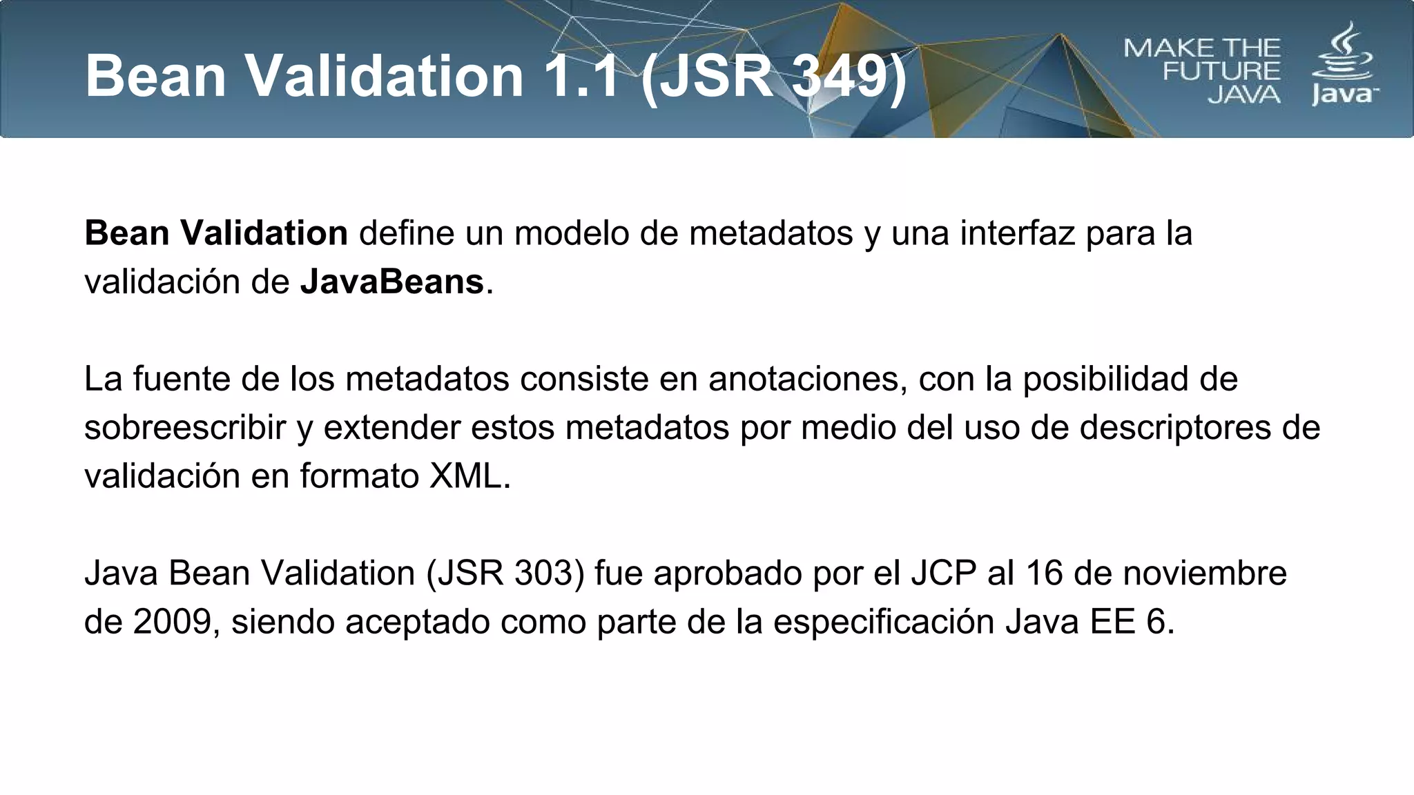Bean Validation 1.1 (JSR 349)
Bean Validation define un modelo de metadatos y una interfaz para la
validación de JavaBeans.
La fuente de los metadatos consiste en anotaciones, con la posibilidad de
sobreescribir y extender estos metadatos por medio del uso de descriptores de
validación en formato XML.
Java Bean Validation (JSR 303) fue aprobado por el JCP al 16 de noviembre
de 2009, siendo aceptado como parte de la especificación Java EE 6.

 