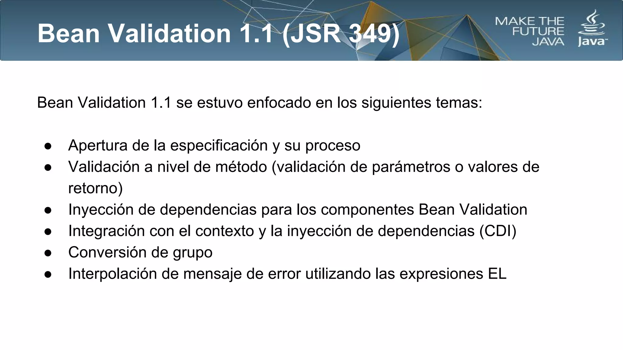 Bean Validation 1.1 (JSR 349)
Bean Validation 1.1 se estuvo enfocado en los siguientes temas:
●
●
●
●
●
●

Apertura de la especificación y su proceso
Validación a nivel de método (validación de parámetros o valores de
retorno)
Inyección de dependencias para los componentes Bean Validation
Integración con el contexto y la inyección de dependencias (CDI)
Conversión de grupo
Interpolación de mensaje de error utilizando las expresiones EL

 