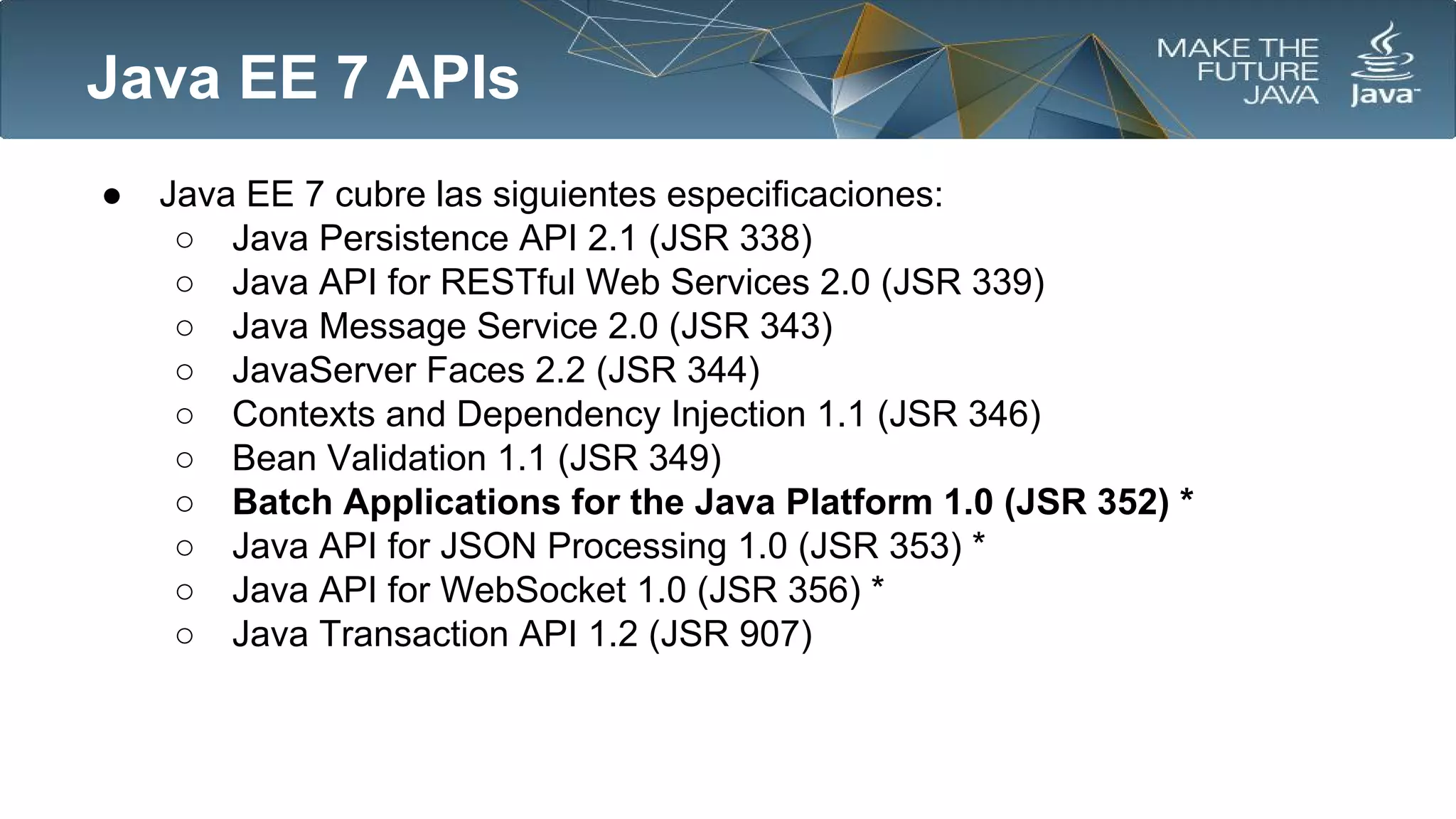 Java EE 7 APIs
●

Java EE 7 cubre las siguientes especificaciones:
○ Java Persistence API 2.1 (JSR 338)
○ Java API for RESTful Web Services 2.0 (JSR 339)
○ Java Message Service 2.0 (JSR 343)
○ JavaServer Faces 2.2 (JSR 344)
○ Contexts and Dependency Injection 1.1 (JSR 346)
○ Bean Validation 1.1 (JSR 349)
○ Batch Applications for the Java Platform 1.0 (JSR 352) *
○ Java API for JSON Processing 1.0 (JSR 353) *
○ Java API for WebSocket 1.0 (JSR 356) *
○ Java Transaction API 1.2 (JSR 907)

 