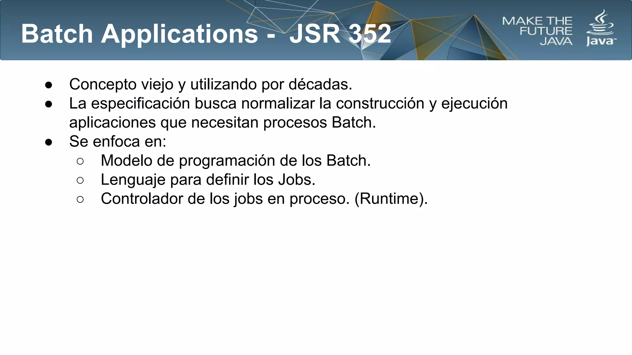 Batch Applications - JSR 352
●
●
●

Concepto viejo y utilizando por décadas.
La especificación busca normalizar la construcción y ejecución
aplicaciones que necesitan procesos Batch.
Se enfoca en:
○ Modelo de programación de los Batch.
○ Lenguaje para definir los Jobs.
○ Controlador de los jobs en proceso. (Runtime).

 