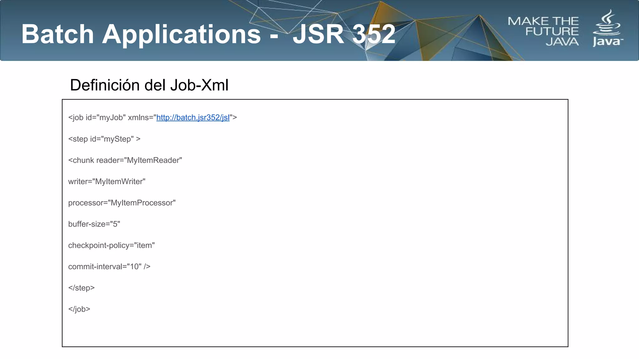 Batch Applications - JSR 352
Definición del Job-Xml
<job id="myJob" xmlns="http://batch.jsr352/jsl">
<step id="myStep" >
<chunk reader="MyItemReader"
writer="MyItemWriter"
processor="MyItemProcessor"
buffer-size="5"
checkpoint-policy="item"
commit-interval="10" />
</step>
</job>

 