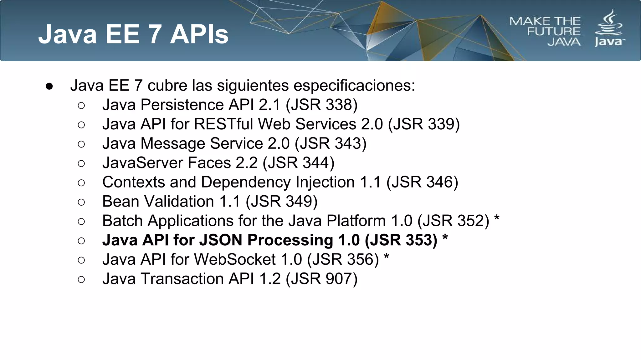 Java EE 7 APIs
●

Java EE 7 cubre las siguientes especificaciones:
○ Java Persistence API 2.1 (JSR 338)
○ Java API for RESTful Web Services 2.0 (JSR 339)
○ Java Message Service 2.0 (JSR 343)
○ JavaServer Faces 2.2 (JSR 344)
○ Contexts and Dependency Injection 1.1 (JSR 346)
○ Bean Validation 1.1 (JSR 349)
○ Batch Applications for the Java Platform 1.0 (JSR 352) *
○ Java API for JSON Processing 1.0 (JSR 353) *
○ Java API for WebSocket 1.0 (JSR 356) *
○ Java Transaction API 1.2 (JSR 907)

 