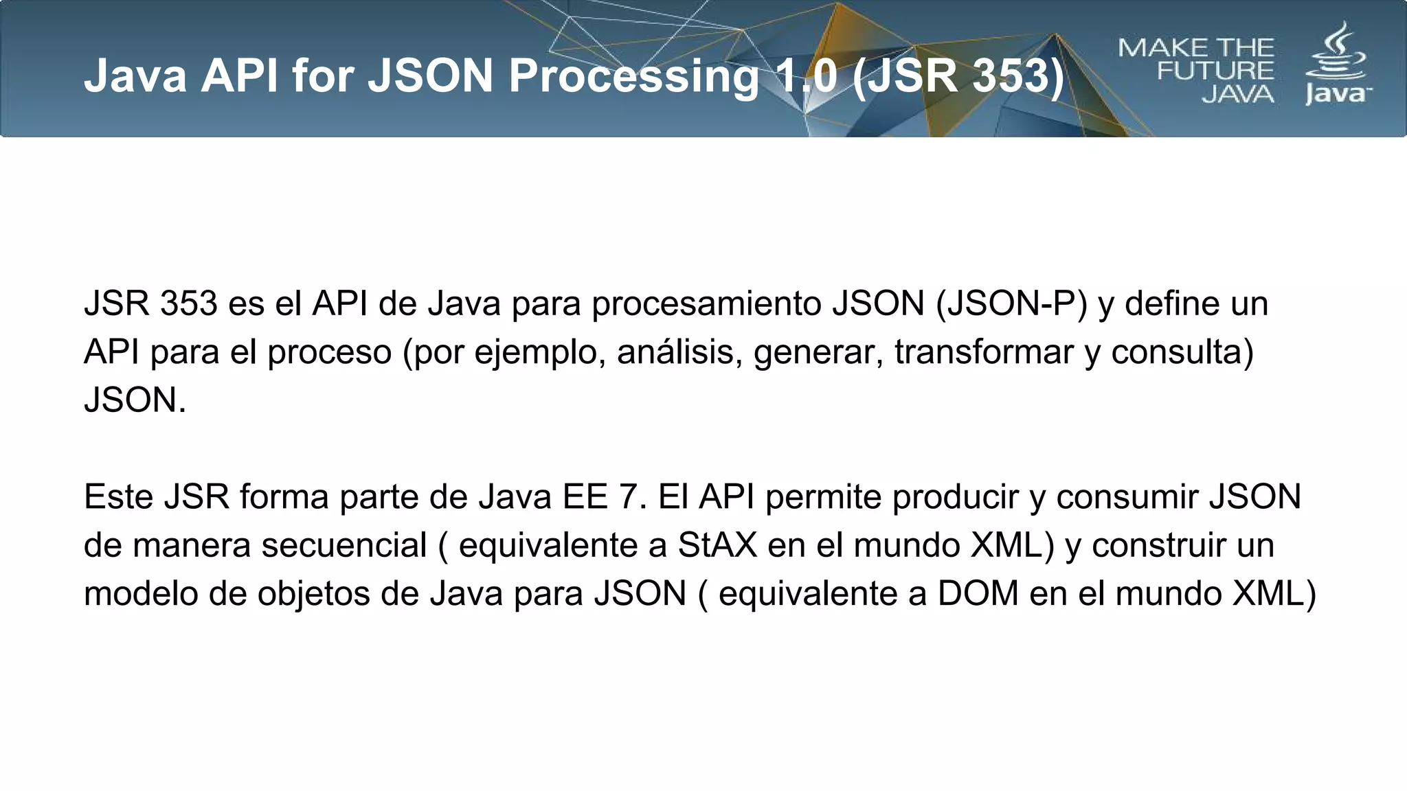 Java API for JSON Processing 1.0 (JSR 353)

JSR 353 es el API de Java para procesamiento JSON (JSON-P) y define un
API para el proceso (por ejemplo, análisis, generar, transformar y consulta)
JSON.
Este JSR forma parte de Java EE 7. El API permite producir y consumir JSON
de manera secuencial ( equivalente a StAX en el mundo XML) y construir un
modelo de objetos de Java para JSON ( equivalente a DOM en el mundo XML)

 