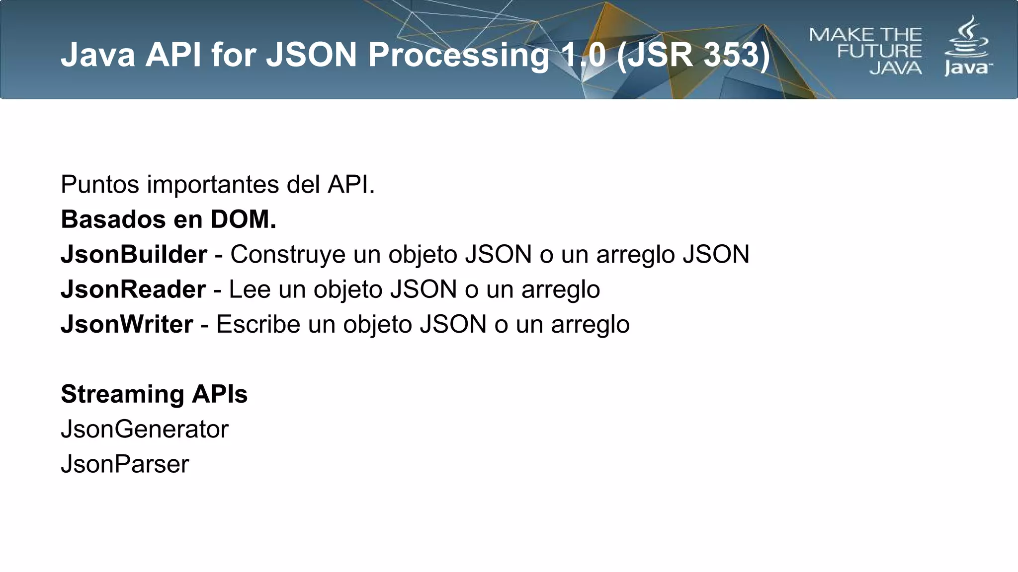 Java API for JSON Processing 1.0 (JSR 353)

Puntos importantes del API.
Basados en DOM.
JsonBuilder - Construye un objeto JSON o un arreglo JSON
JsonReader - Lee un objeto JSON o un arreglo
JsonWriter - Escribe un objeto JSON o un arreglo
Streaming APIs
JsonGenerator
JsonParser

 
