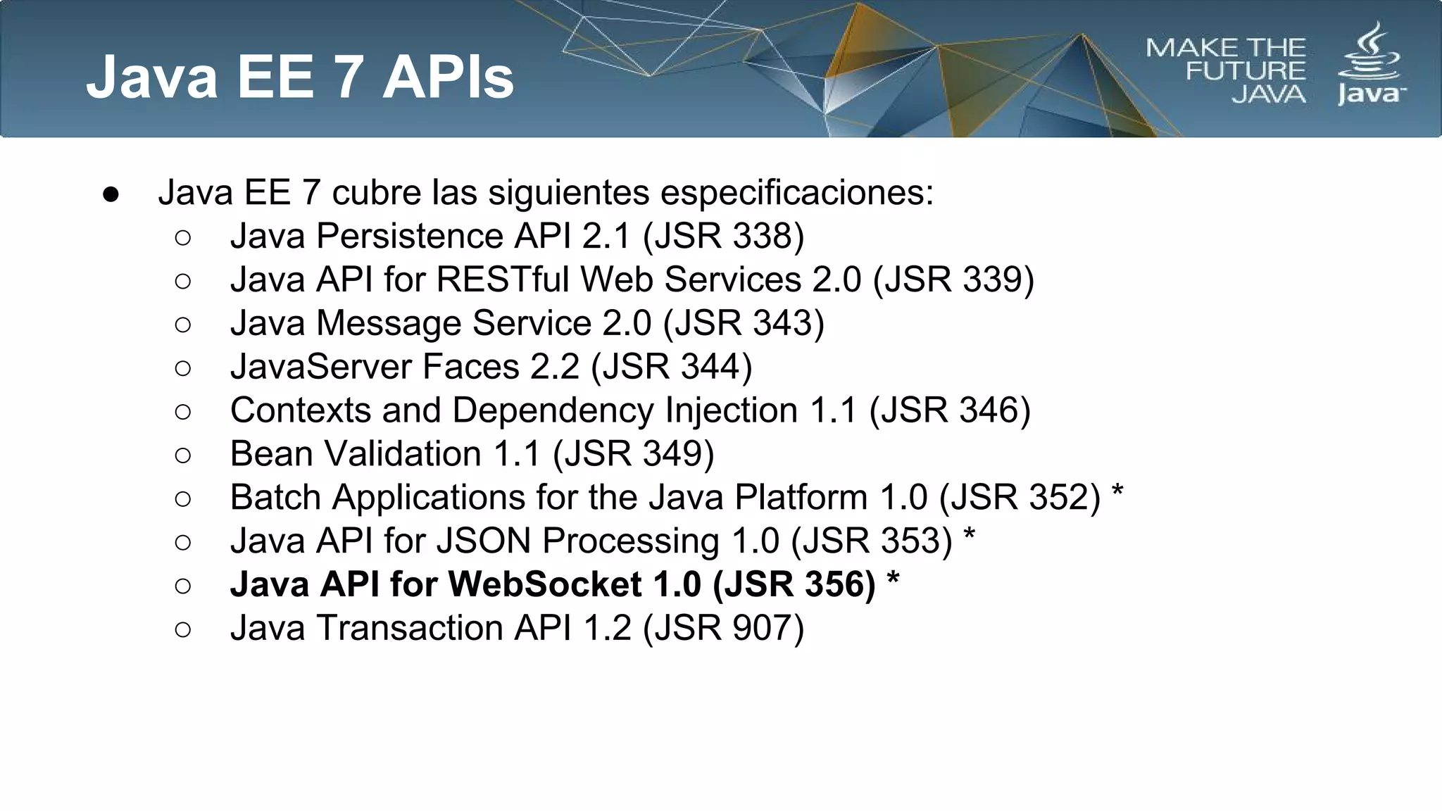 Java EE 7 APIs
●

Java EE 7 cubre las siguientes especificaciones:
○ Java Persistence API 2.1 (JSR 338)
○ Java API for RESTful Web Services 2.0 (JSR 339)
○ Java Message Service 2.0 (JSR 343)
○ JavaServer Faces 2.2 (JSR 344)
○ Contexts and Dependency Injection 1.1 (JSR 346)
○ Bean Validation 1.1 (JSR 349)
○ Batch Applications for the Java Platform 1.0 (JSR 352) *
○ Java API for JSON Processing 1.0 (JSR 353) *
○ Java API for WebSocket 1.0 (JSR 356) *
○ Java Transaction API 1.2 (JSR 907)

 