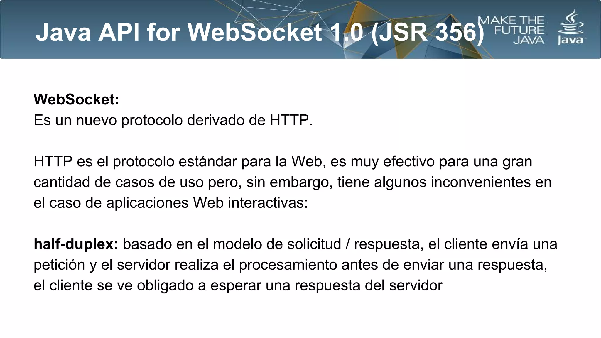 Java API for WebSocket 1.0 (JSR 356)
WebSocket:
Es un nuevo protocolo derivado de HTTP.
HTTP es el protocolo estándar para la Web, es muy efectivo para una gran
cantidad de casos de uso pero, sin embargo, tiene algunos inconvenientes en
el caso de aplicaciones Web interactivas:
half-duplex: basado en el modelo de solicitud / respuesta, el cliente envía una
petición y el servidor realiza el procesamiento antes de enviar una respuesta,
el cliente se ve obligado a esperar una respuesta del servidor

 