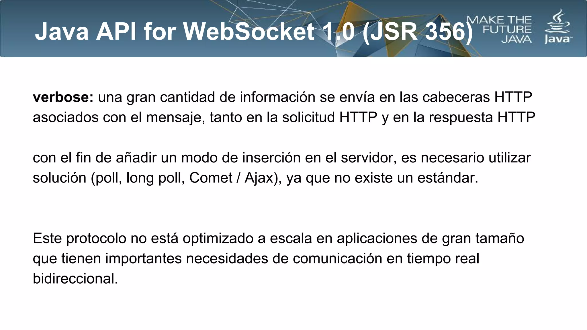 Java API for WebSocket 1.0 (JSR 356)
verbose: una gran cantidad de información se envía en las cabeceras HTTP
asociados con el mensaje, tanto en la solicitud HTTP y en la respuesta HTTP
con el fin de añadir un modo de inserción en el servidor, es necesario utilizar
solución (poll, long poll, Comet / Ajax), ya que no existe un estándar.

Este protocolo no está optimizado a escala en aplicaciones de gran tamaño
que tienen importantes necesidades de comunicación en tiempo real
bidireccional.

 