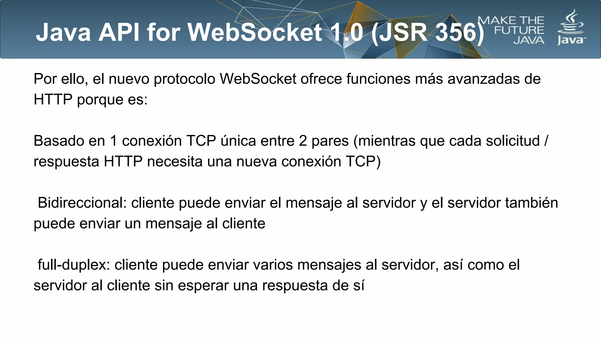 Java API for WebSocket 1.0 (JSR 356)
Por ello, el nuevo protocolo WebSocket ofrece funciones más avanzadas de
HTTP porque es:
Basado en 1 conexión TCP única entre 2 pares (mientras que cada solicitud /
respuesta HTTP necesita una nueva conexión TCP)
Bidireccional: cliente puede enviar el mensaje al servidor y el servidor también
puede enviar un mensaje al cliente
full-duplex: cliente puede enviar varios mensajes al servidor, así como el
servidor al cliente sin esperar una respuesta de sí

 