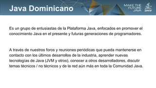 Java Dominicano
Es un grupo de entusiastas de la Plataforma Java, enfocados en promover el
conocimiento Java en el presente y futuras generaciones de programadores.

A través de nuestros foros y reuniones periódicas que pueda mantenerse en
contacto con los últimos desarrollos de la industria, aprender nuevas
tecnologías de Java (JVM y otros), conocer a otros desarrolladores, discutir
temas técnicos / no técnicos y de la red aún más en toda la Comunidad Java.

 