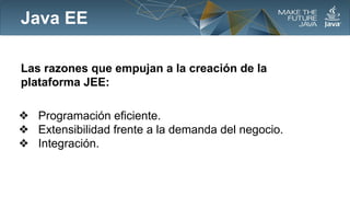 Java EE
Las razones que empujan a la creación de la
plataforma JEE:
❖ Programación eficiente.
❖ Extensibilidad frente a la demanda del negocio.
❖ Integración.

 