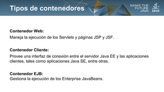 Tipos de contenedores

Contenedor Web:
Maneja la ejecución de los Servlets y páginas JSP y JSF.
Contenedor Cliente:
Provee una interfaz de conexión entre el servidor Java EE y las aplicaciones
clientes, tales como aplicaciones Java SE, entre otras.
Contenedor EJB:
Gestiona la ejecución de los Enterprise JavaBeans.

 