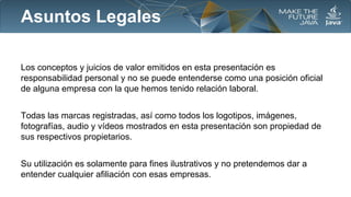 Asuntos Legales
Los conceptos y juicios de valor emitidos en esta presentación es
responsabilidad personal y no se puede entenderse como una posición oficial
de alguna empresa con la que hemos tenido relación laboral.
Todas las marcas registradas, así como todos los logotipos, imágenes,
fotografías, audio y vídeos mostrados en esta presentación son propiedad de
sus respectivos propietarios.
Su utilización es solamente para fines ilustrativos y no pretendemos dar a
entender cualquier afiliación con esas empresas.

 