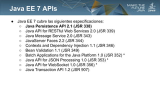 Java EE 7 APIs
●

Java EE 7 cubre las siguientes especificaciones:
○ Java Persistence API 2.1 (JSR 338)
○ Java API for RESTful Web Services 2.0 (JSR 339)
○ Java Message Service 2.0 (JSR 343)
○ JavaServer Faces 2.2 (JSR 344)
○ Contexts and Dependency Injection 1.1 (JSR 346)
○ Bean Validation 1.1 (JSR 349)
○ Batch Applications for the Java Platform 1.0 (JSR 352) *
○ Java API for JSON Processing 1.0 (JSR 353) *
○ Java API for WebSocket 1.0 (JSR 356) *
○ Java Transaction API 1.2 (JSR 907)

 