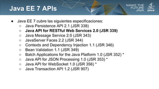 Java EE 7 APIs
●

Java EE 7 cubre las siguientes especificaciones:
○ Java Persistence API 2.1 (JSR 338)
○ Java API for RESTful Web Services 2.0 (JSR 339)
○ Java Message Service 2.0 (JSR 343)
○ JavaServer Faces 2.2 (JSR 344)
○ Contexts and Dependency Injection 1.1 (JSR 346)
○ Bean Validation 1.1 (JSR 349)
○ Batch Applications for the Java Platform 1.0 (JSR 352) *
○ Java API for JSON Processing 1.0 (JSR 353) *
○ Java API for WebSocket 1.0 (JSR 356) *
○ Java Transaction API 1.2 (JSR 907)

 